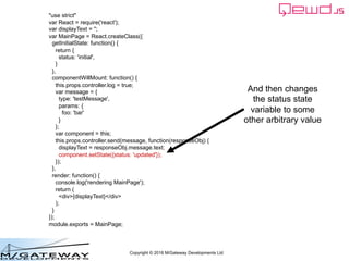 Copyright © 2016 M/Gateway Developments Ltd
"use strict"
var React = require('react');
var displayText = '';
var MainPage = React.createClass({
getInitialState: function() {
return {
status: 'initial',
}
},
componentWillMount: function() {
this.props.controller.log = true;
var message = {
type: 'testMessage',
params: {
foo: 'bar'
}
};
var component = this;
this.props.controller.send(message, function(responseObj) {
displayText = responseObj.message.text;
component.setState({status: 'updated'});
});
},
render: function() {
console.log('rendering MainPage');
return (
<div>{displayText}</div>
);
}
});
module.exports = MainPage;
And then changes
the status state
variable to some
other arbitrary value
 