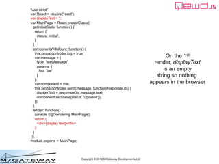 Copyright © 2016 M/Gateway Developments Ltd
"use strict"
var React = require('react');
var displayText = '';
var MainPage = React.createClass({
getInitialState: function() {
return {
status: 'initial',
}
},
componentWillMount: function() {
this.props.controller.log = true;
var message = {
type: 'testMessage',
params: {
foo: 'bar'
}
};
var component = this;
this.props.controller.send(message, function(responseObj) {
displayText = responseObj.message.text;
component.setState({status: 'updated'});
});
},
render: function() {
console.log('rendering MainPage');
return (
<div>{displayText}</div>
);
}
});
module.exports = MainPage;
On the 1st
render, displayText
is an empty
string so nothing
appears in the browser
 