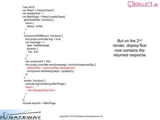 Copyright © 2016 M/Gateway Developments Ltd
"use strict"
var React = require('react');
var displayText = '';
var MainPage = React.createClass({
getInitialState: function() {
return {
status: 'initial',
}
},
componentWillMount: function() {
this.props.controller.log = true;
var message = {
type: 'testMessage',
params: {
foo: 'bar'
}
};
var component = this;
this.props.controller.send(message, function(responseObj) {
displayText = responseObj.message.text;
component.setState({status: 'updated'});
});
},
render: function() {
console.log('rendering MainPage');
return (
<div>{displayText}</div>
);
}
});
module.exports = MainPage;
But on the 2nd
render, displayText
now contains the
returned response
 