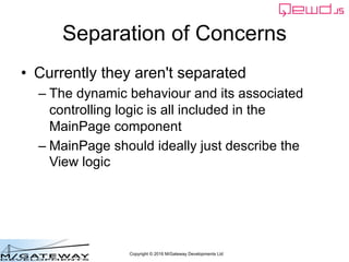 Copyright © 2016 M/Gateway Developments Ltd
Separation of Concerns
• Currently they aren't separated
– The dynamic behaviour and its associated
controlling logic is all included in the
MainPage component
– MainPage should ideally just describe the
View logic
 