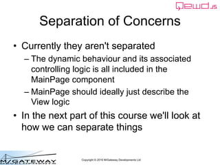 Copyright © 2016 M/Gateway Developments Ltd
Separation of Concerns
• Currently they aren't separated
– The dynamic behaviour and its associated
controlling logic is all included in the
MainPage component
– MainPage should ideally just describe the
View logic
• In the next part of this course we'll look at
how we can separate things
 
