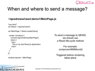 Copyright © 2016 M/Gateway Developments Ltd
When and where to send a message?
To send a message to QEWD,
we should use
a React life-cycle method
For example:
componentWillMount()
Triggered before rendering
takes place
~/qewd/www/react-demo1/MainPage.js
"use strict"
var React = require('react');
var MainPage = React.createClass({
render: function() {
console.log('rendering MainPage');
return (
<div>
This is my test React.js Application
</div>
);
}
});
module.exports = MainPage;
 