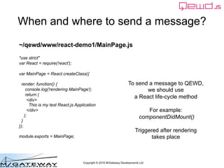 Copyright © 2016 M/Gateway Developments Ltd
When and where to send a message?
To send a message to QEWD,
we should use
a React life-cycle method
For example:
componentDidMount()
Triggered after rendering
takes place
~/qewd/www/react-demo1/MainPage.js
"use strict"
var React = require('react');
var MainPage = React.createClass({
render: function() {
console.log('rendering MainPage');
return (
<div>
This is my test React.js Application
</div>
);
}
});
module.exports = MainPage;
 