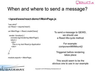 Copyright © 2016 M/Gateway Developments Ltd
When and where to send a message?
To send a message to QEWD,
we should use
a React life-cycle method
For example:
componentWillMount()
Triggered before rendering
takes place
This would seem to be the
obvious one to use in our example
~/qewd/www/react-demo1/MainPage.js
"use strict"
var React = require('react');
var MainPage = React.createClass({
render: function() {
console.log('rendering MainPage');
return (
<div>
This is my test React.js Application
</div>
);
}
});
module.exports = MainPage;
 