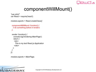Copyright © 2016 M/Gateway Developments Ltd
componentWillMount()
"use strict"
var React = require('react');
module.exports = React.createClass({
componentWillMount: function() {
// do something before it renders
},
render: function() {
console.log('rendering MainPage');
return (
<div>
This is my test React.js Application
</div>
);
}
});
module.exports = MainPage;
 