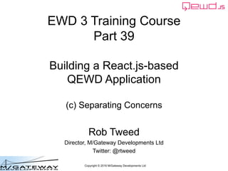 Copyright © 2016 M/Gateway Developments Ltd
EWD 3 Training Course
Part 39
Building a React.js-based
QEWD Application
(c) Separating Concerns
Rob Tweed
Director, M/Gateway Developments Ltd
Twitter: @rtweed
 