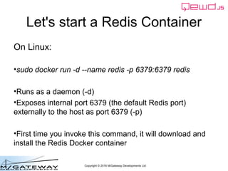 Copyright © 2016 M/Gateway Developments Ltd
Let's start a Redis Container
On Linux:
• sudo docker run -d --name redis -p 6379:6379 redis
• Runs as a daemon (-d)
• Exposes internal port 6379 (the default Redis port)
externally to the host as port 6379 (-p)
• First time you invoke this command, it will download and
install the Redis Docker container
 