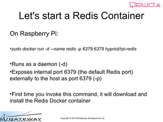 Copyright © 2016 M/Gateway Developments Ltd
Let's start a Redis Container
On Raspberry Pi:
• sudo docker run -d --name redis -p 6379:6379 hypriot/rpi-redis
• Runs as a daemon (-d)
• Exposes internal port 6379 (the default Redis port)
externally to the host as port 6379 (-p)
• First time you invoke this command, it will download and
install the Redis Docker container
 