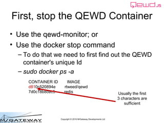 Copyright © 2016 M/Gateway Developments Ltd
First, stop the QEWD Container
• Use the qewd-monitor; or
• Use the docker stop command
– To do that we need to first find out the QEWD
container's unique Id
– sudo docker ps -a
CONTAINER ID IMAGE
d810c520894e rtweed/qewd
7d0c18b8cec5 redis Usually the first
3 characters are
sufficient
 