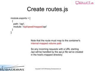 Copyright © 2016 M/Gateway Developments Ltd
Create routes.js
module.exports = [
{
path: '/api',
module: '/opt/qewd/mapped/api'
}
];
Note that the route must map to the container's
internal mapped volume path
So any incoming requests with a URL starting
/api will be handled by the api.js file we've created
in the host's mapped directory
 