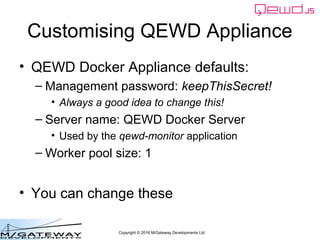 Copyright © 2016 M/Gateway Developments Ltd
Customising QEWD Appliance
• QEWD Docker Appliance defaults:
– Management password: keepThisSecret!
• Always a good idea to change this!
– Server name: QEWD Docker Server
• Used by the qewd-monitor application
– Worker pool size: 1
• You can change these
 