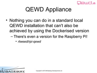 Copyright © 2016 M/Gateway Developments Ltd
QEWD Appliance
• Nothing you can do in a standard local
QEWD installation that can't also be
achieved by using the Dockerised version
– There's even a version for the Raspberry Pi!
• rtweed/rpi-qewd
 