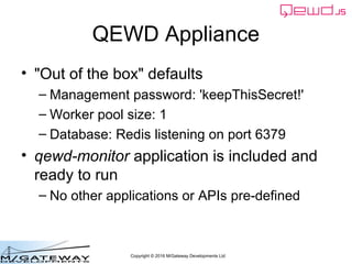 Copyright © 2016 M/Gateway Developments Ltd
QEWD Appliance
• "Out of the box" defaults
– Management password: 'keepThisSecret!'
– Worker pool size: 1
– Database: Redis listening on port 6379
• qewd-monitor application is included and
ready to run
– No other applications or APIs pre-defined
 