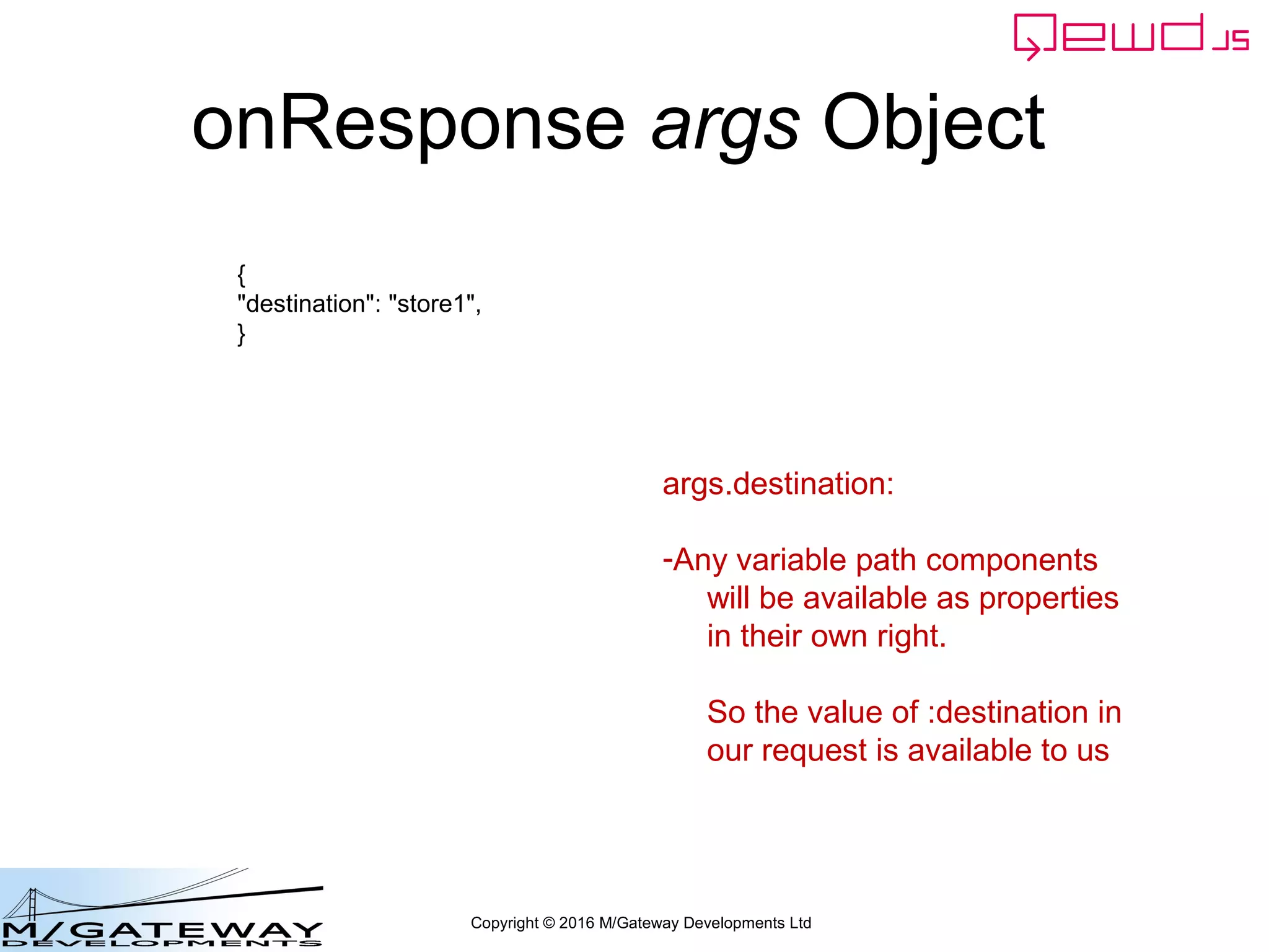 Copyright © 2016 M/Gateway Developments Ltd
onResponse args Object
{
"destination": "store1",
}
args.destination:
-Any variable path components
will be available as properties
in their own right.
So the value of :destination in
our request is available to us
 