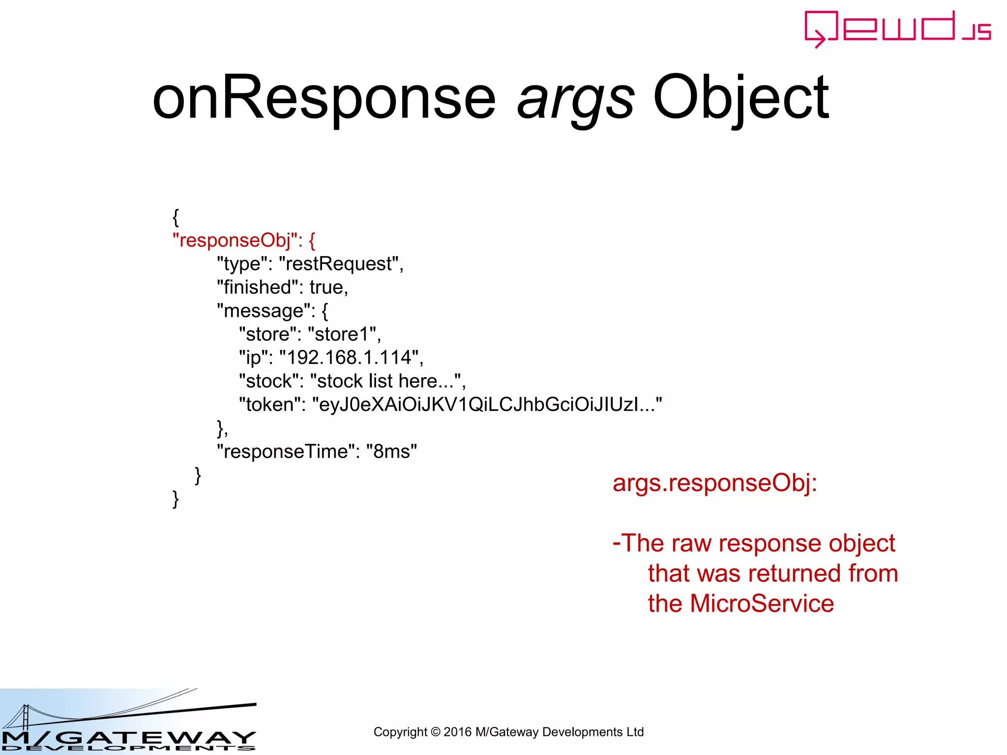 Copyright © 2016 M/Gateway Developments Ltd
onResponse args Object
{
"responseObj": {
"type": "restRequest",
"finished": true,
"message": {
"store": "store1",
"ip": "192.168.1.114",
"stock": "stock list here...",
"token": "eyJ0eXAiOiJKV1QiLCJhbGciOiJIUzI..."
},
"responseTime": "8ms"
}
}
args.responseObj:
-The raw response object
that was returned from
the MicroService
 