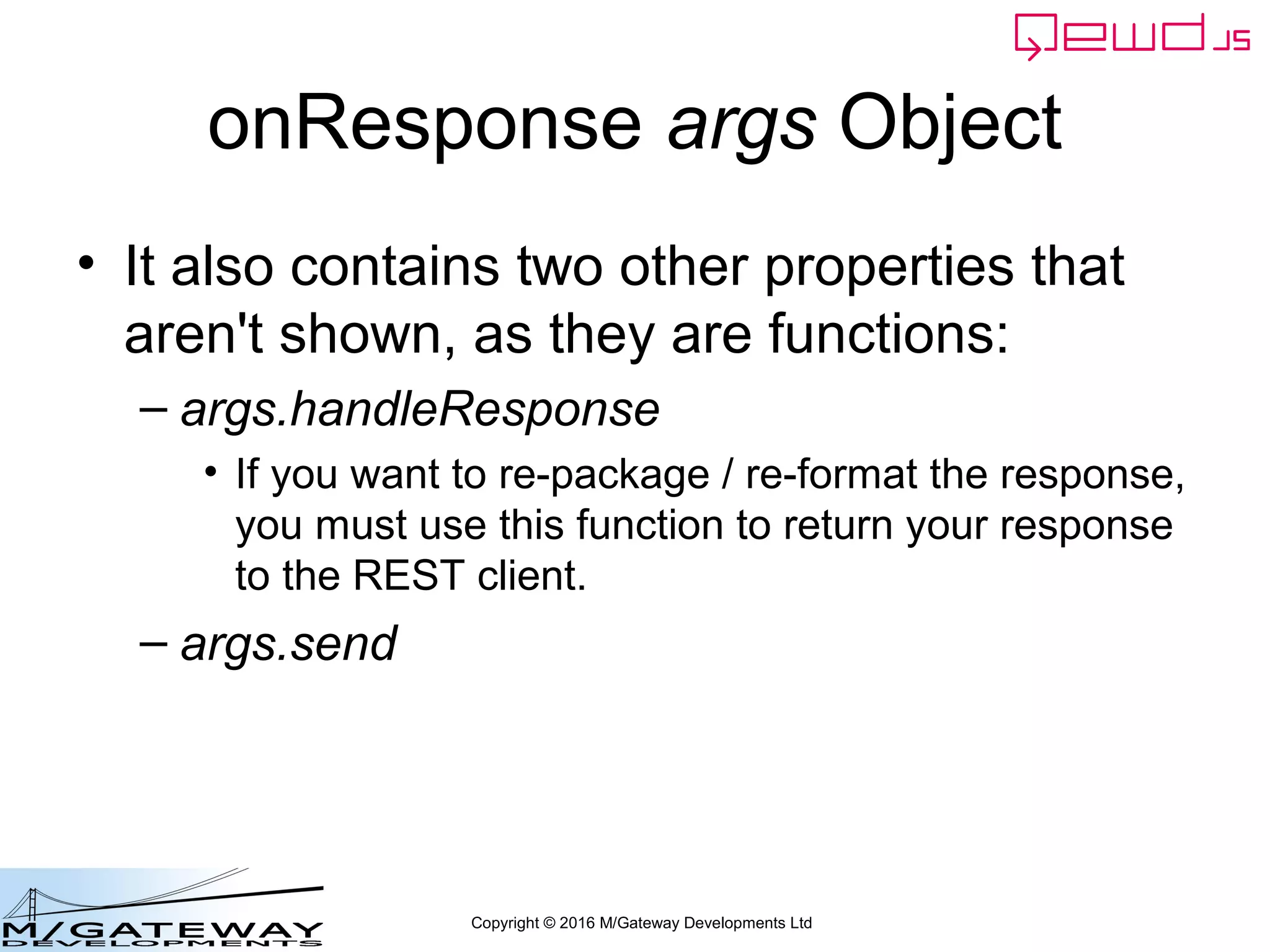 Copyright © 2016 M/Gateway Developments Ltd
onResponse args Object
• It also contains two other properties that
aren't shown, as they are functions:
– args.handleResponse
• If you want to re-package / re-format the response,
you must use this function to return your response
to the REST client.
– args.send
 