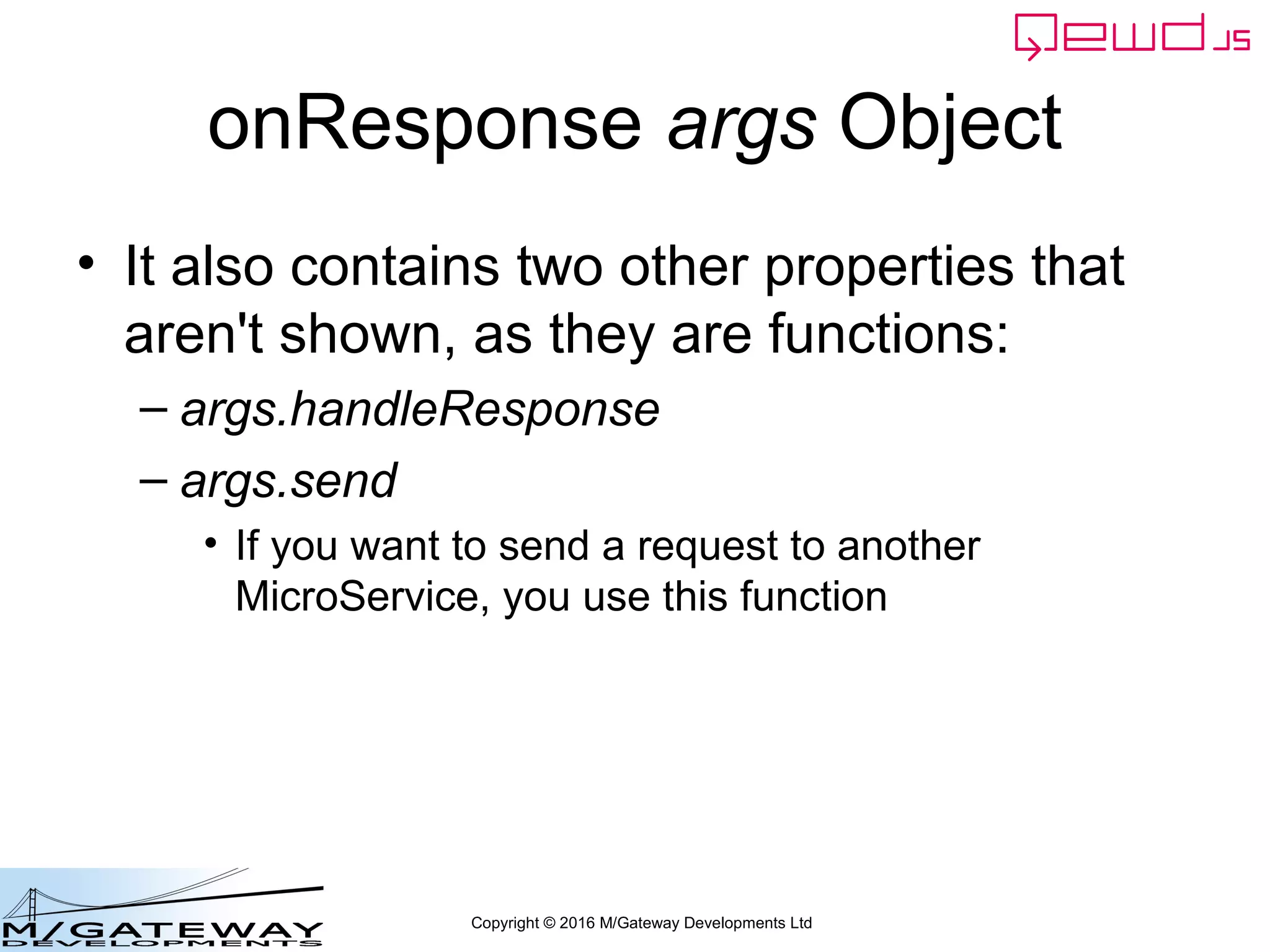 Copyright © 2016 M/Gateway Developments Ltd
onResponse args Object
• It also contains two other properties that
aren't shown, as they are functions:
– args.handleResponse
– args.send
• If you want to send a request to another
MicroService, you use this function
 