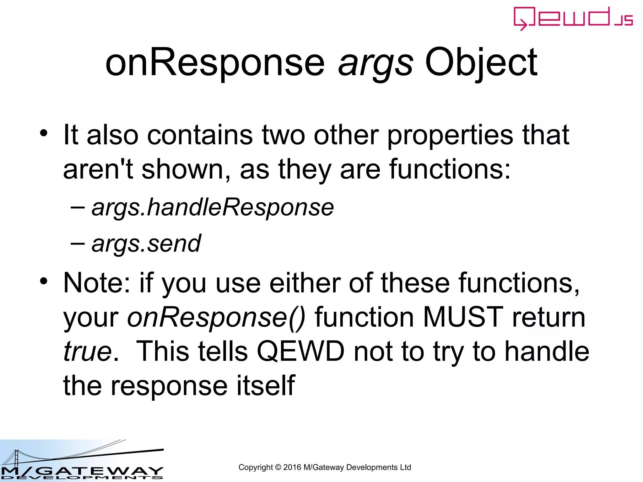 Copyright © 2016 M/Gateway Developments Ltd
onResponse args Object
• It also contains two other properties that
aren't shown, as they are functions:
– args.handleResponse
– args.send
• Note: if you use either of these functions,
your onResponse() function MUST return
true. This tells QEWD not to try to handle
the response itself
 