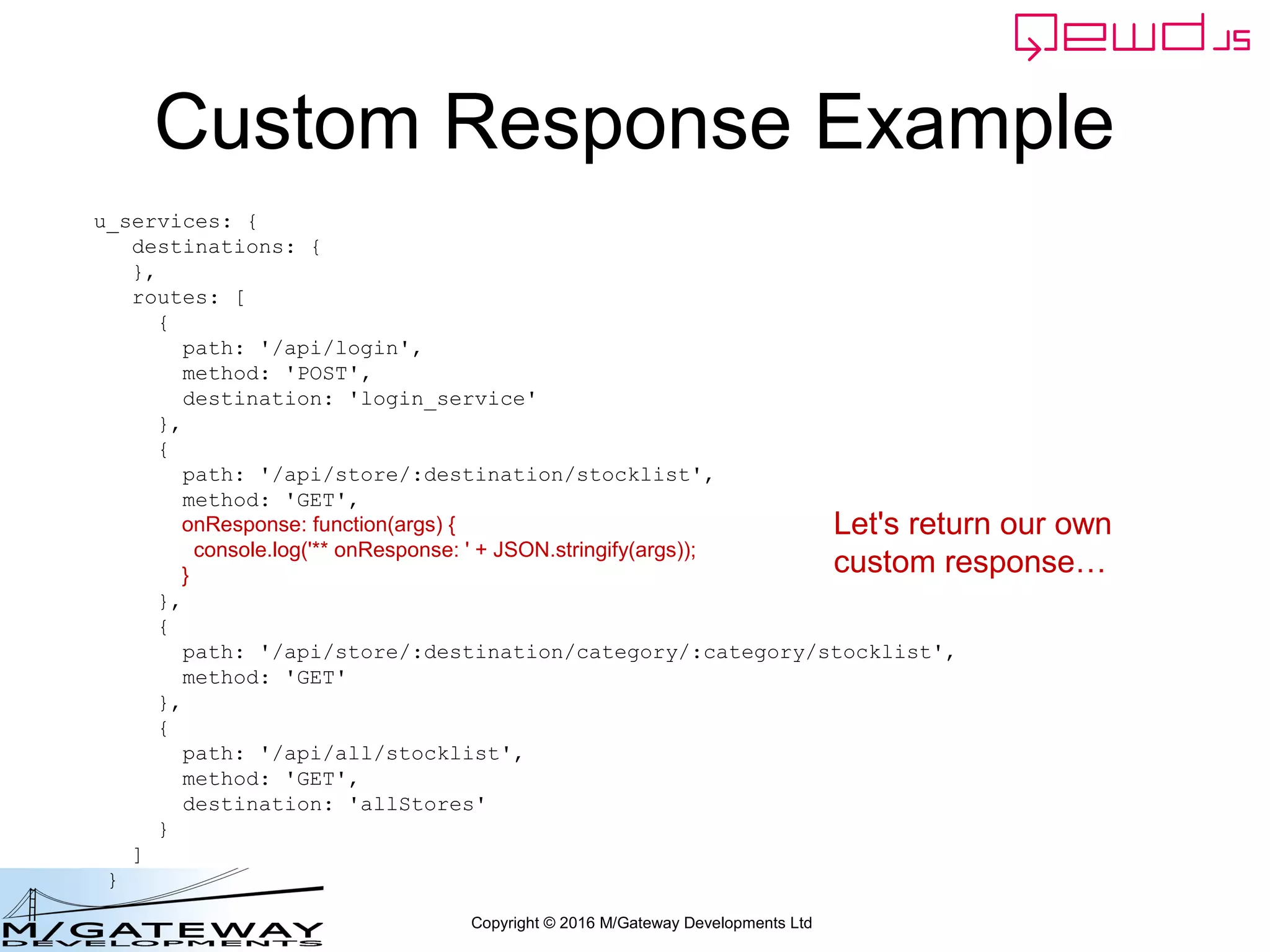 Copyright © 2016 M/Gateway Developments Ltd
Custom Response Example
u_services: {
destinations: {
},
routes: [
{
path: '/api/login',
method: 'POST',
destination: 'login_service'
},
{
path: '/api/store/:destination/stocklist',
method: 'GET',
onResponse: function(args) {
console.log('** onResponse: ' + JSON.stringify(args));
}
},
{
path: '/api/store/:destination/category/:category/stocklist',
method: 'GET'
},
{
path: '/api/all/stocklist',
method: 'GET',
destination: 'allStores'
}
]
}
Let's return our own
custom response…
 