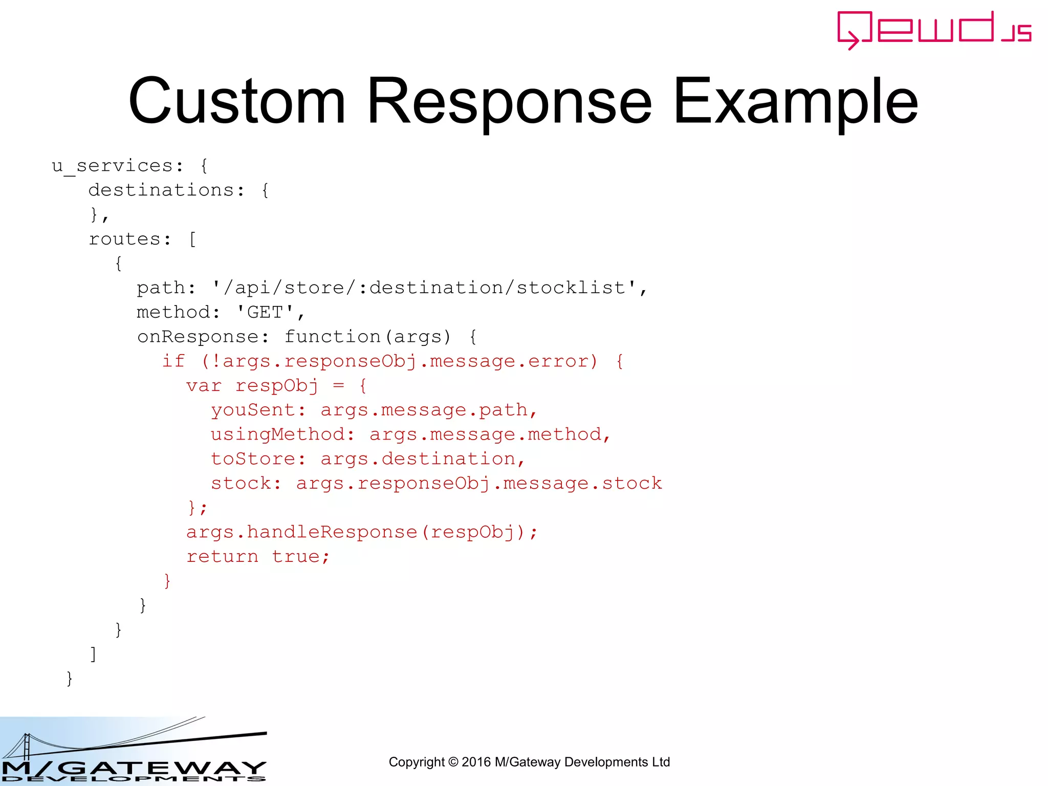 Copyright © 2016 M/Gateway Developments Ltd
Custom Response Example
u_services: {
destinations: {
},
routes: [
{
path: '/api/store/:destination/stocklist',
method: 'GET',
onResponse: function(args) {
if (!args.responseObj.message.error) {
var respObj = {
youSent: args.message.path,
usingMethod: args.message.method,
toStore: args.destination,
stock: args.responseObj.message.stock
};
args.handleResponse(respObj);
return true;
}
}
}
]
}
 