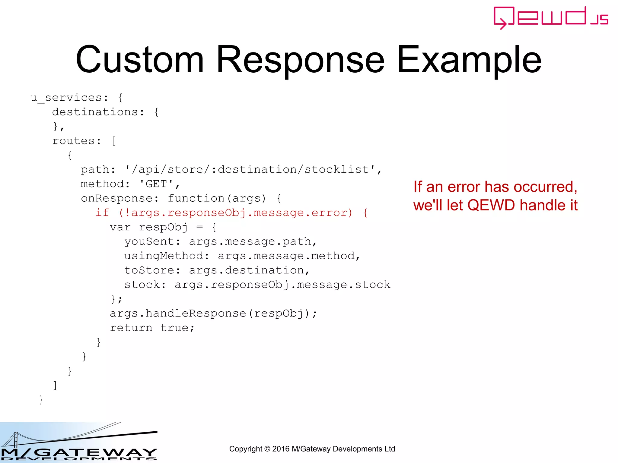 Copyright © 2016 M/Gateway Developments Ltd
Custom Response Example
u_services: {
destinations: {
},
routes: [
{
path: '/api/store/:destination/stocklist',
method: 'GET',
onResponse: function(args) {
if (!args.responseObj.message.error) {
var respObj = {
youSent: args.message.path,
usingMethod: args.message.method,
toStore: args.destination,
stock: args.responseObj.message.stock
};
args.handleResponse(respObj);
return true;
}
}
}
]
}
If an error has occurred,
we'll let QEWD handle it
 