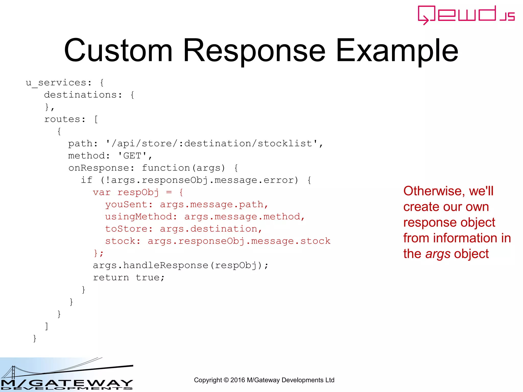 Copyright © 2016 M/Gateway Developments Ltd
Custom Response Example
u_services: {
destinations: {
},
routes: [
{
path: '/api/store/:destination/stocklist',
method: 'GET',
onResponse: function(args) {
if (!args.responseObj.message.error) {
var respObj = {
youSent: args.message.path,
usingMethod: args.message.method,
toStore: args.destination,
stock: args.responseObj.message.stock
};
args.handleResponse(respObj);
return true;
}
}
}
]
}
Otherwise, we'll
create our own
response object
from information in
the args object
 