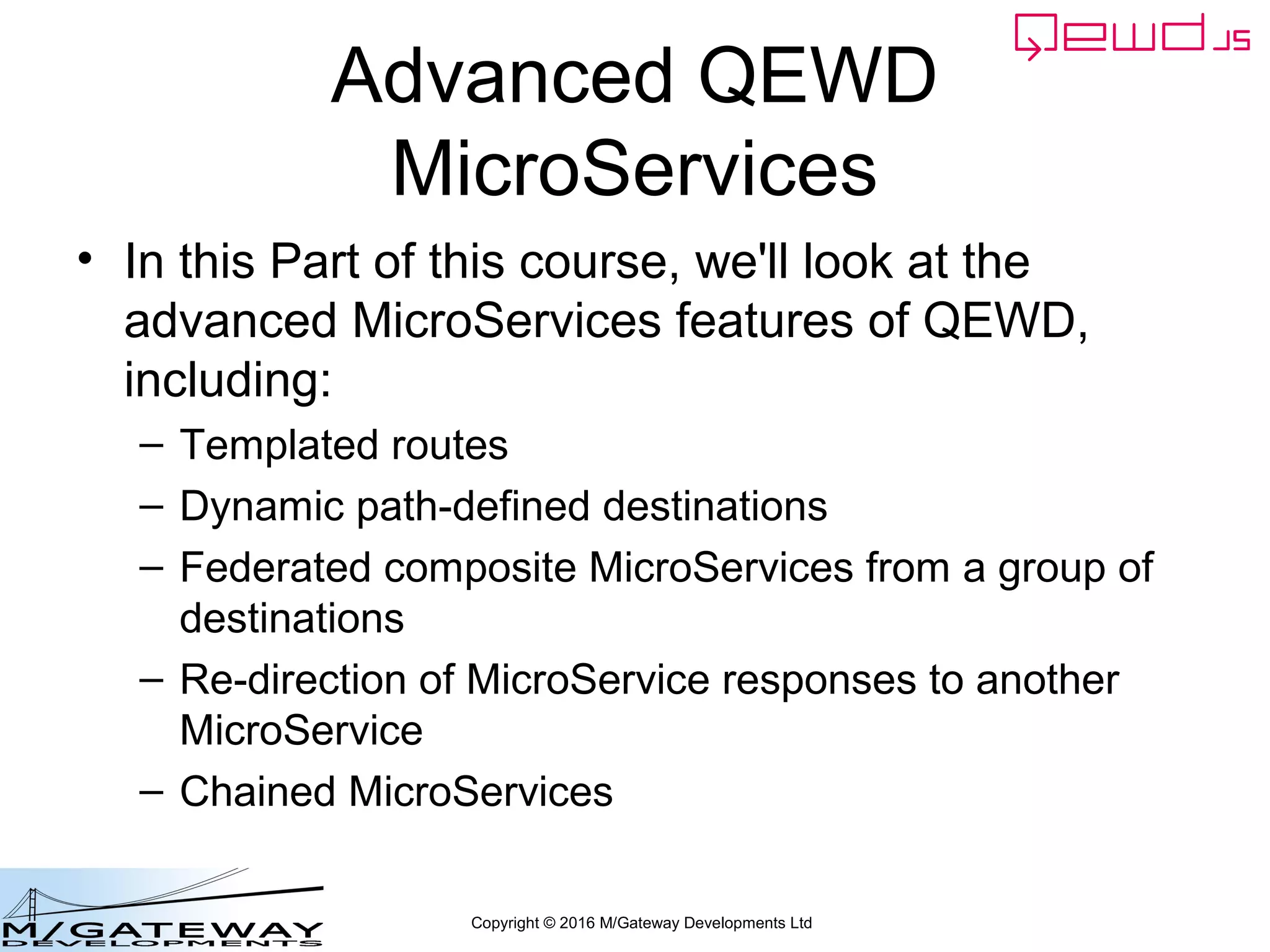 Copyright © 2016 M/Gateway Developments Ltd
Advanced QEWD
MicroServices
• In this Part of this course, we'll look at the
advanced MicroServices features of QEWD,
including:
– Templated routes
– Dynamic path-defined destinations
– Federated composite MicroServices from a group of
destinations
– Re-direction of MicroService responses to another
MicroService
– Chained MicroServices
 