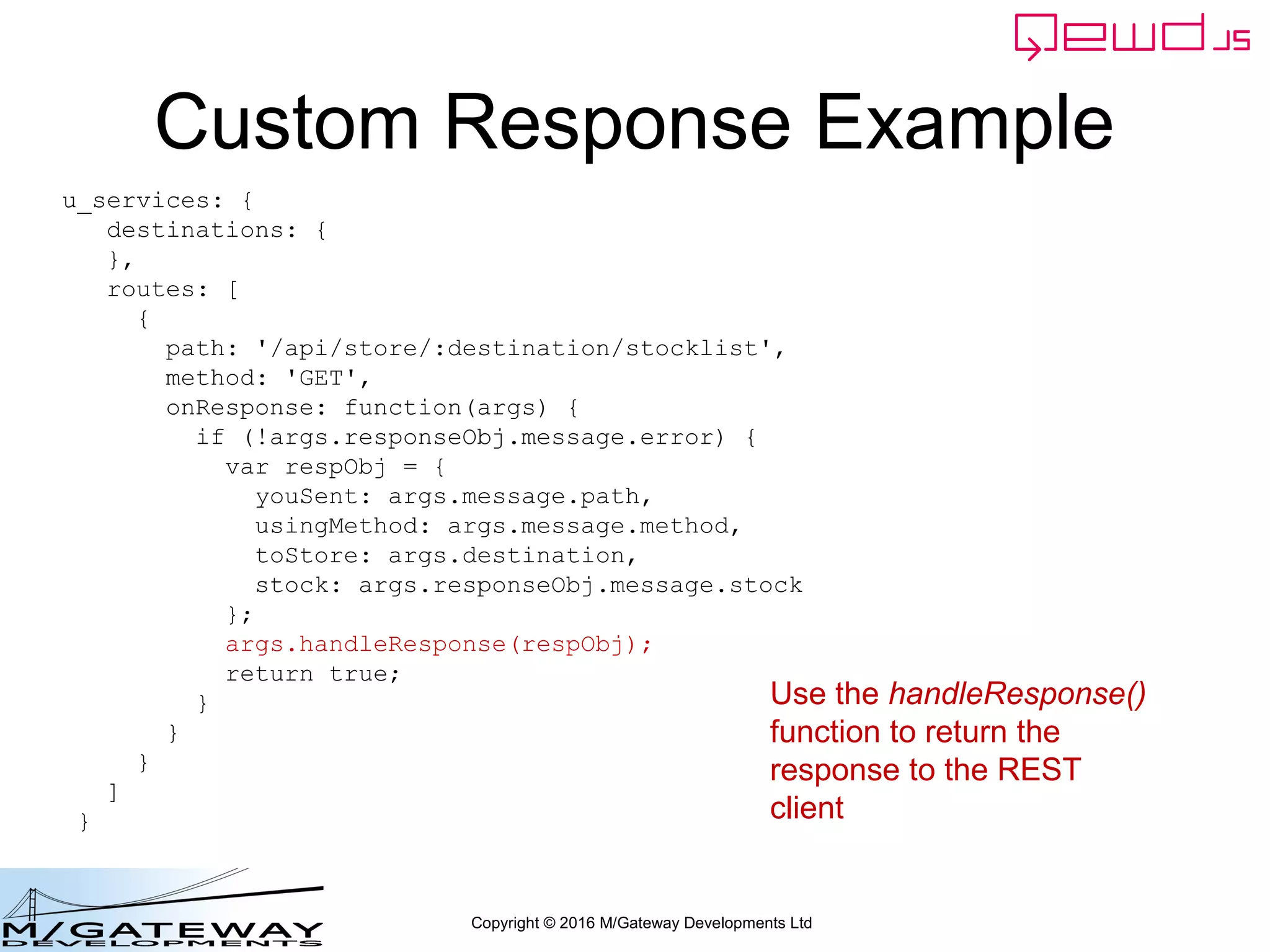 Copyright © 2016 M/Gateway Developments Ltd
Custom Response Example
u_services: {
destinations: {
},
routes: [
{
path: '/api/store/:destination/stocklist',
method: 'GET',
onResponse: function(args) {
if (!args.responseObj.message.error) {
var respObj = {
youSent: args.message.path,
usingMethod: args.message.method,
toStore: args.destination,
stock: args.responseObj.message.stock
};
args.handleResponse(respObj);
return true;
}
}
}
]
}
Use the handleResponse()
function to return the
response to the REST
client
 