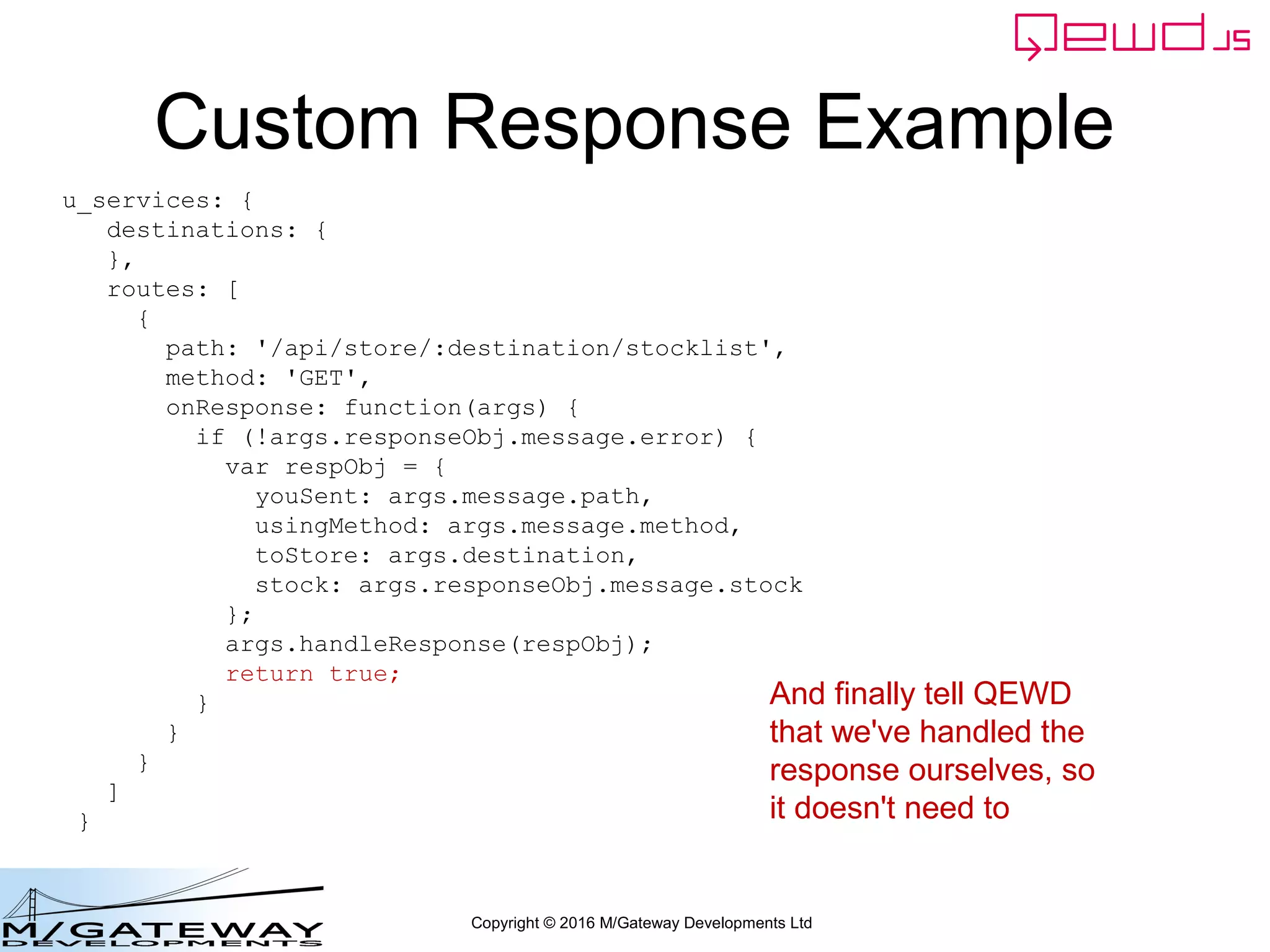 Copyright © 2016 M/Gateway Developments Ltd
Custom Response Example
u_services: {
destinations: {
},
routes: [
{
path: '/api/store/:destination/stocklist',
method: 'GET',
onResponse: function(args) {
if (!args.responseObj.message.error) {
var respObj = {
youSent: args.message.path,
usingMethod: args.message.method,
toStore: args.destination,
stock: args.responseObj.message.stock
};
args.handleResponse(respObj);
return true;
}
}
}
]
}
And finally tell QEWD
that we've handled the
response ourselves, so
it doesn't need to
 