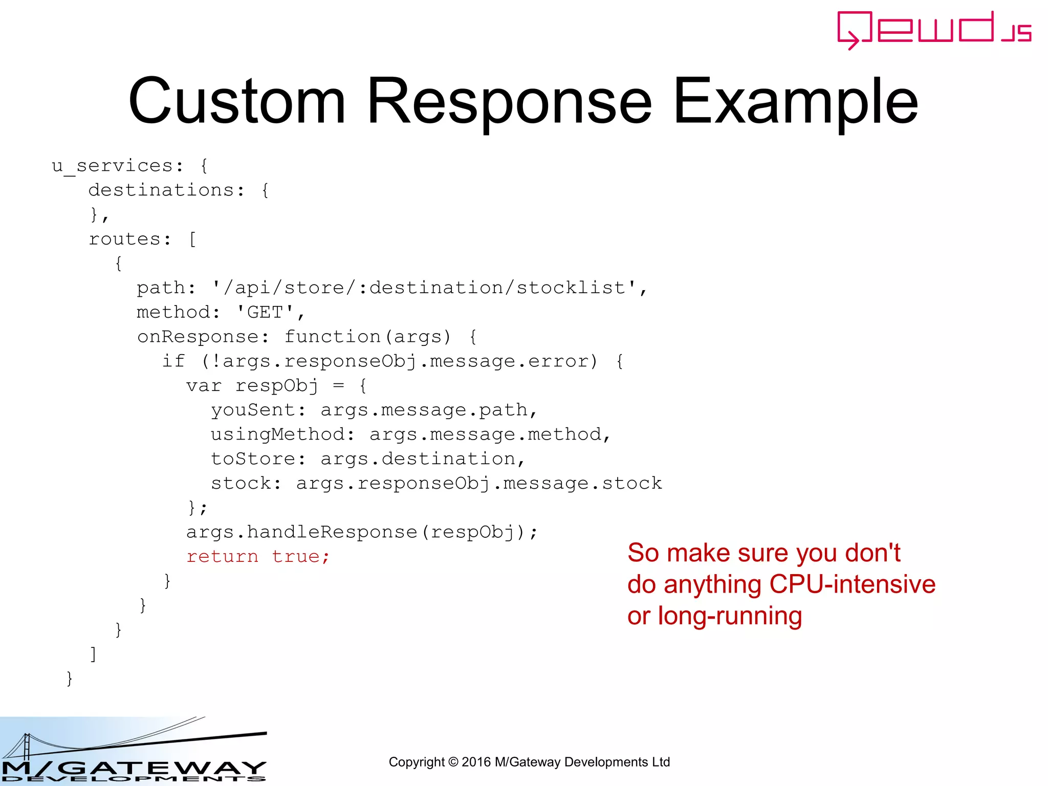 Copyright © 2016 M/Gateway Developments Ltd
Custom Response Example
u_services: {
destinations: {
},
routes: [
{
path: '/api/store/:destination/stocklist',
method: 'GET',
onResponse: function(args) {
if (!args.responseObj.message.error) {
var respObj = {
youSent: args.message.path,
usingMethod: args.message.method,
toStore: args.destination,
stock: args.responseObj.message.stock
};
args.handleResponse(respObj);
return true;
}
}
}
]
}
So make sure you don't
do anything CPU-intensive
or long-running
 