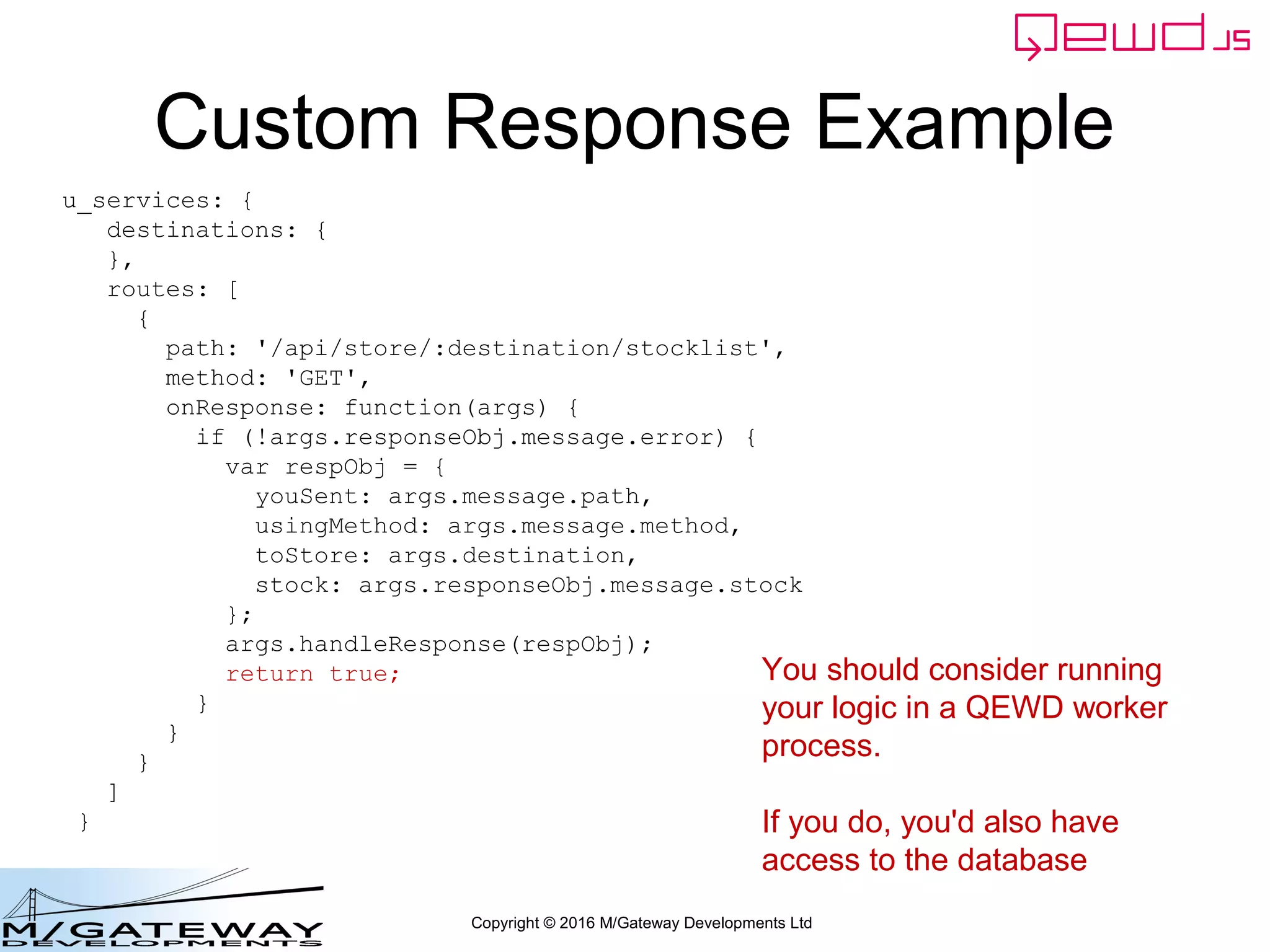 Copyright © 2016 M/Gateway Developments Ltd
Custom Response Example
u_services: {
destinations: {
},
routes: [
{
path: '/api/store/:destination/stocklist',
method: 'GET',
onResponse: function(args) {
if (!args.responseObj.message.error) {
var respObj = {
youSent: args.message.path,
usingMethod: args.message.method,
toStore: args.destination,
stock: args.responseObj.message.stock
};
args.handleResponse(respObj);
return true;
}
}
}
]
}
You should consider running
your logic in a QEWD worker
process.
If you do, you'd also have
access to the database
 