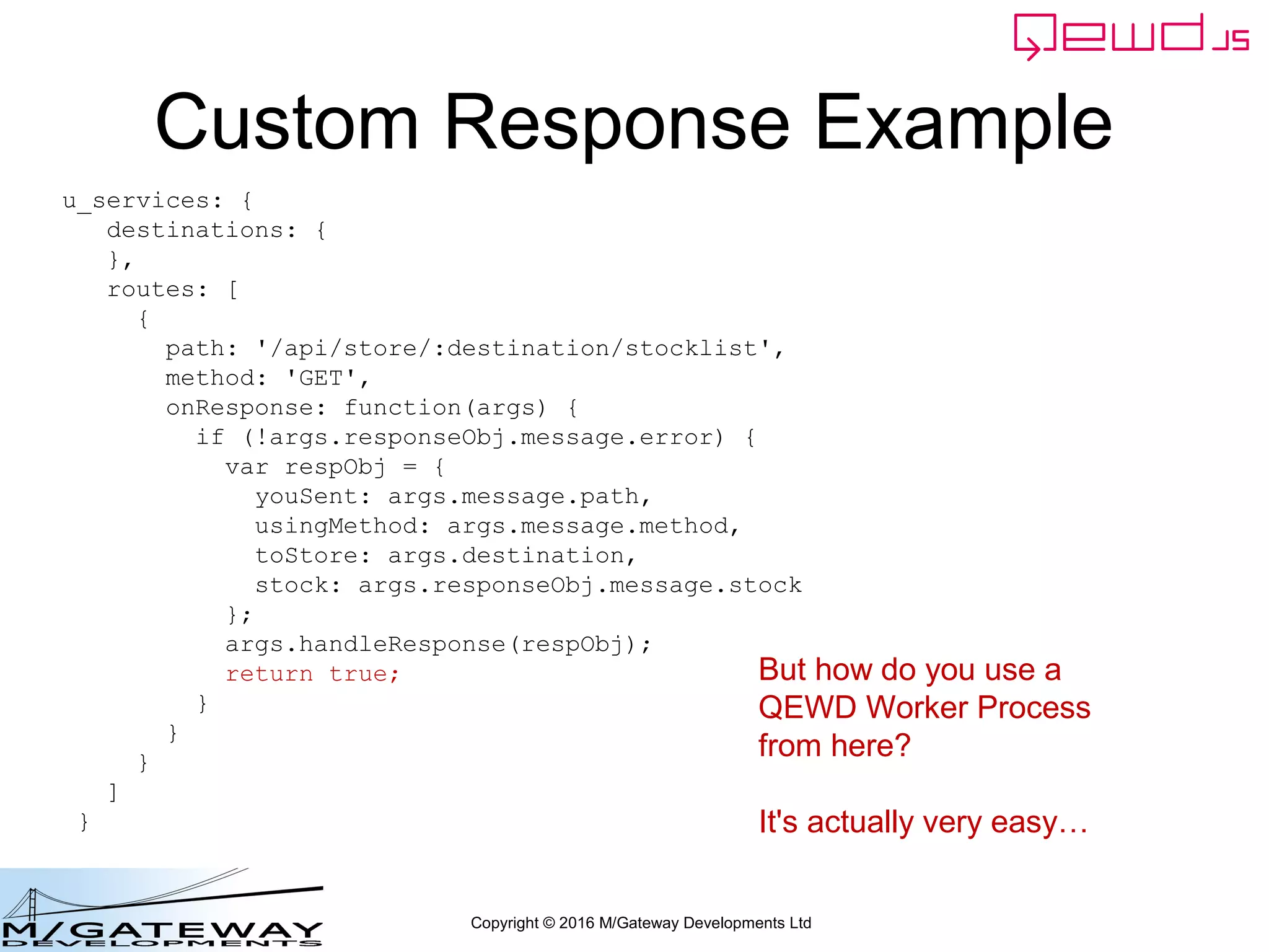 Copyright © 2016 M/Gateway Developments Ltd
Custom Response Example
u_services: {
destinations: {
},
routes: [
{
path: '/api/store/:destination/stocklist',
method: 'GET',
onResponse: function(args) {
if (!args.responseObj.message.error) {
var respObj = {
youSent: args.message.path,
usingMethod: args.message.method,
toStore: args.destination,
stock: args.responseObj.message.stock
};
args.handleResponse(respObj);
return true;
}
}
}
]
}
But how do you use a
QEWD Worker Process
from here?
It's actually very easy…
 