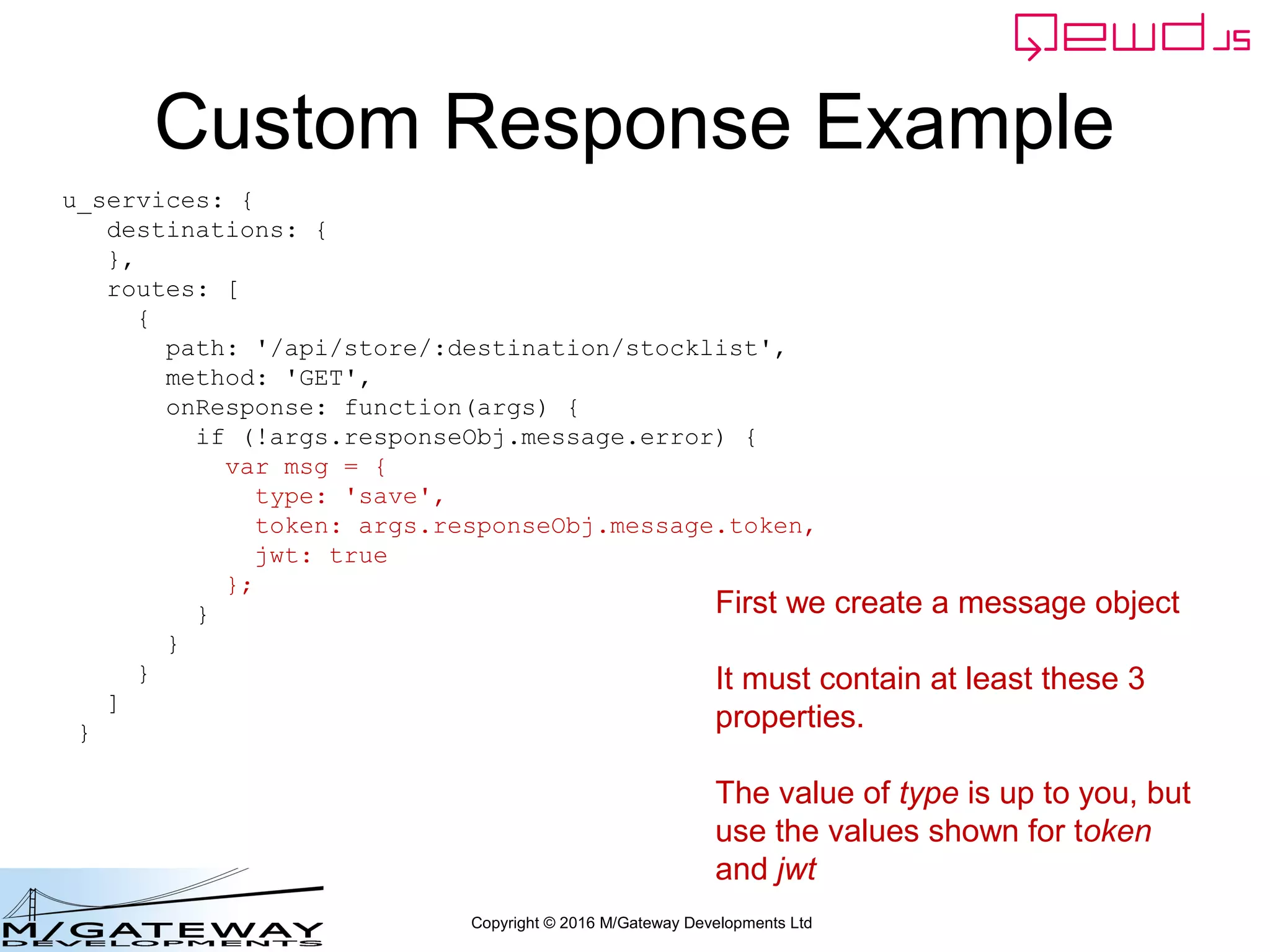 Copyright © 2016 M/Gateway Developments Ltd
Custom Response Example
u_services: {
destinations: {
},
routes: [
{
path: '/api/store/:destination/stocklist',
method: 'GET',
onResponse: function(args) {
if (!args.responseObj.message.error) {
var msg = {
type: 'save',
token: args.responseObj.message.token,
jwt: true
};
}
}
}
]
}
First we create a message object
It must contain at least these 3
properties.
The value of type is up to you, but
use the values shown for token
and jwt
 