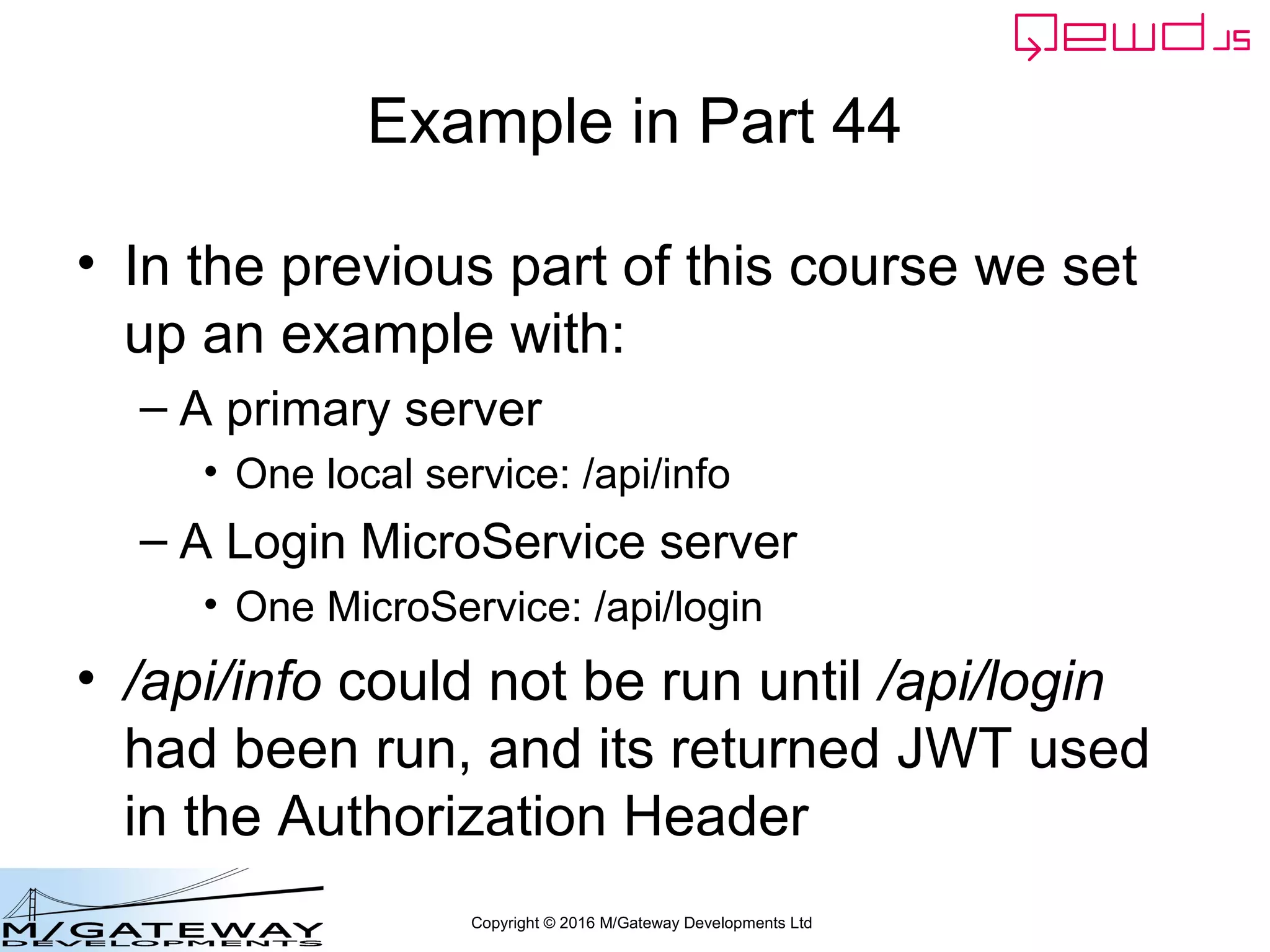 Copyright © 2016 M/Gateway Developments Ltd
Example in Part 44
• In the previous part of this course we set
up an example with:
– A primary server
• One local service: /api/info
– A Login MicroService server
• One MicroService: /api/login
• /api/info could not be run until /api/login
had been run, and its returned JWT used
in the Authorization Header
 
