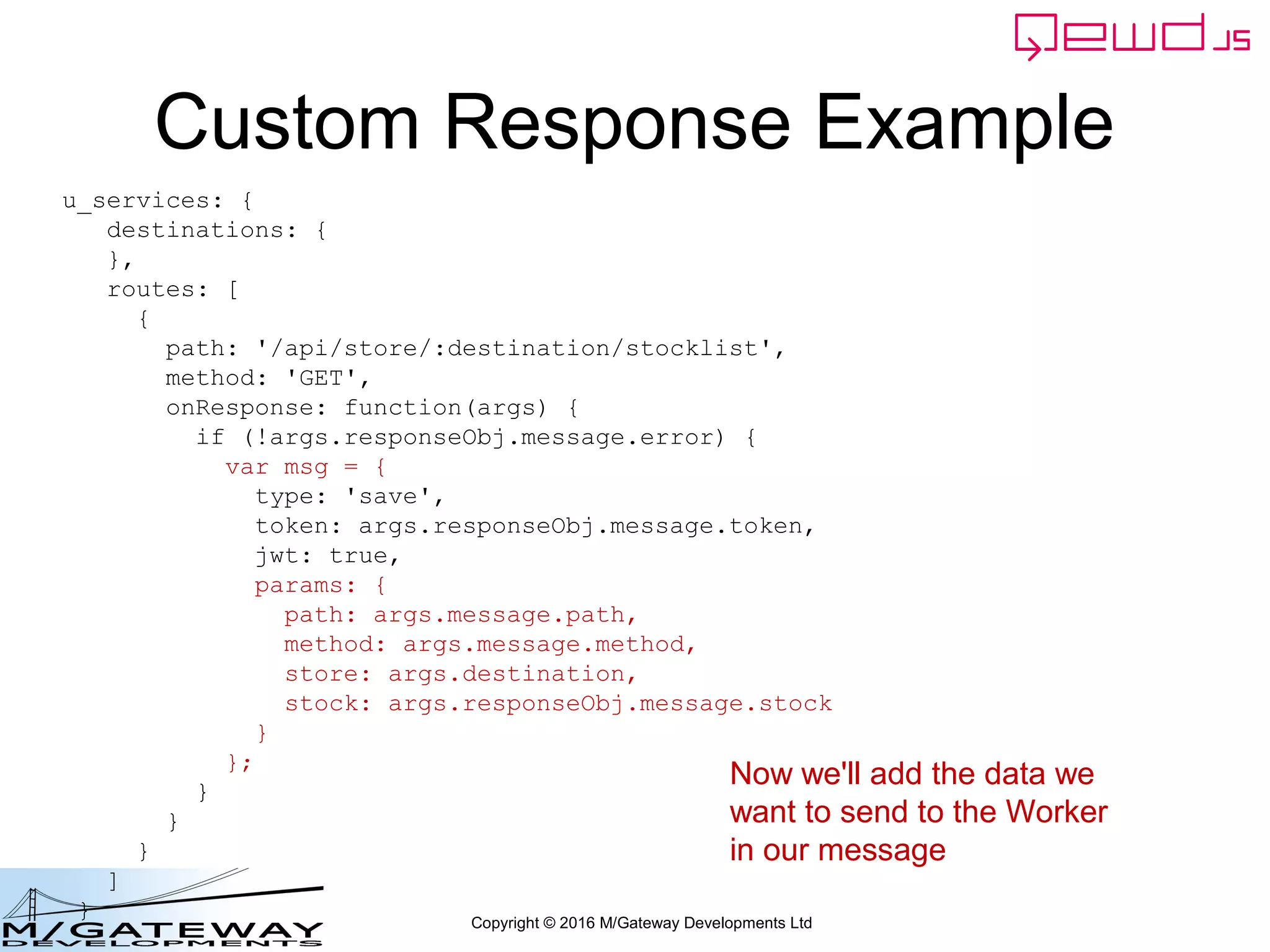 Copyright © 2016 M/Gateway Developments Ltd
Custom Response Example
u_services: {
destinations: {
},
routes: [
{
path: '/api/store/:destination/stocklist',
method: 'GET',
onResponse: function(args) {
if (!args.responseObj.message.error) {
var msg = {
type: 'save',
token: args.responseObj.message.token,
jwt: true,
params: {
path: args.message.path,
method: args.message.method,
store: args.destination,
stock: args.responseObj.message.stock
}
};
}
}
}
]
}
Now we'll add the data we
want to send to the Worker
in our message
 