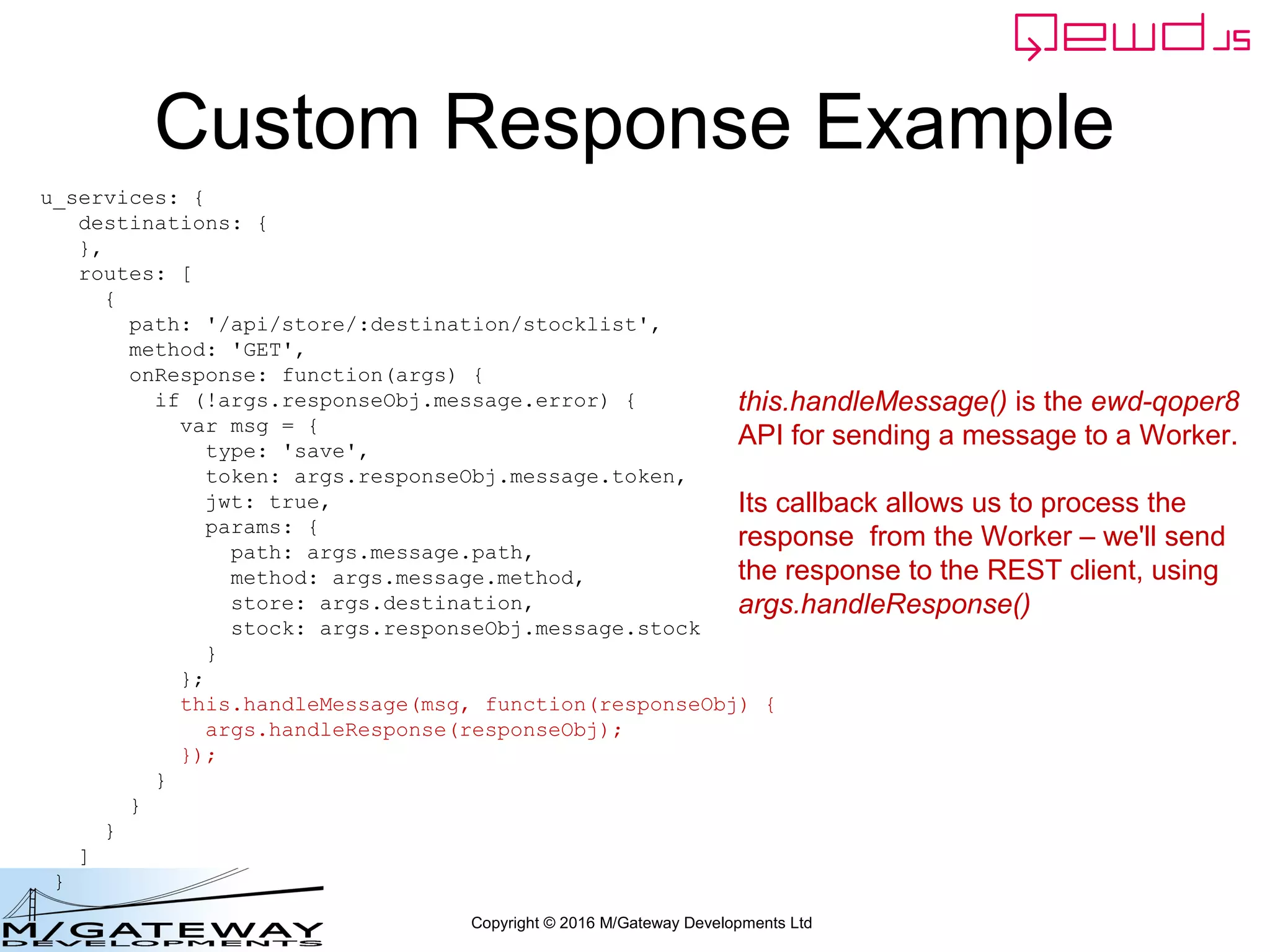 Copyright © 2016 M/Gateway Developments Ltd
Custom Response Example
u_services: {
destinations: {
},
routes: [
{
path: '/api/store/:destination/stocklist',
method: 'GET',
onResponse: function(args) {
if (!args.responseObj.message.error) {
var msg = {
type: 'save',
token: args.responseObj.message.token,
jwt: true,
params: {
path: args.message.path,
method: args.message.method,
store: args.destination,
stock: args.responseObj.message.stock
}
};
this.handleMessage(msg, function(responseObj) {
args.handleResponse(responseObj);
});
}
}
}
]
}
this.handleMessage() is the ewd-qoper8
API for sending a message to a Worker.
Its callback allows us to process the
response from the Worker – we'll send
the response to the REST client, using
args.handleResponse()
 