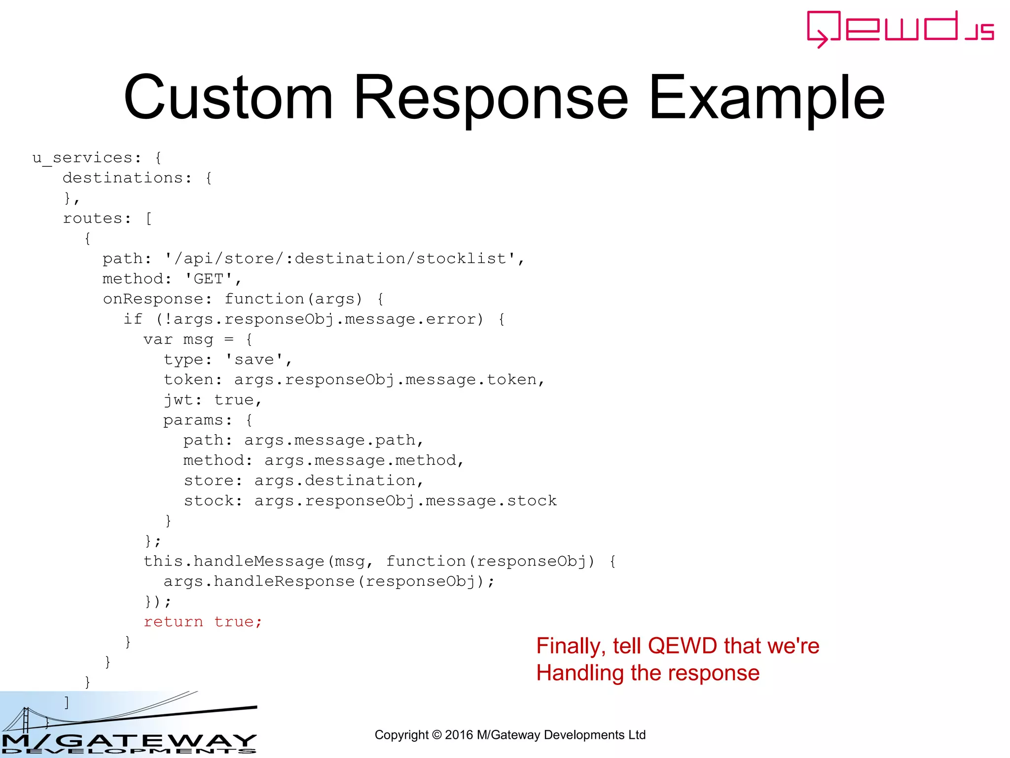 Copyright © 2016 M/Gateway Developments Ltd
Custom Response Example
u_services: {
destinations: {
},
routes: [
{
path: '/api/store/:destination/stocklist',
method: 'GET',
onResponse: function(args) {
if (!args.responseObj.message.error) {
var msg = {
type: 'save',
token: args.responseObj.message.token,
jwt: true,
params: {
path: args.message.path,
method: args.message.method,
store: args.destination,
stock: args.responseObj.message.stock
}
};
this.handleMessage(msg, function(responseObj) {
args.handleResponse(responseObj);
});
return true;
}
}
}
]
}
Finally, tell QEWD that we're
Handling the response
 