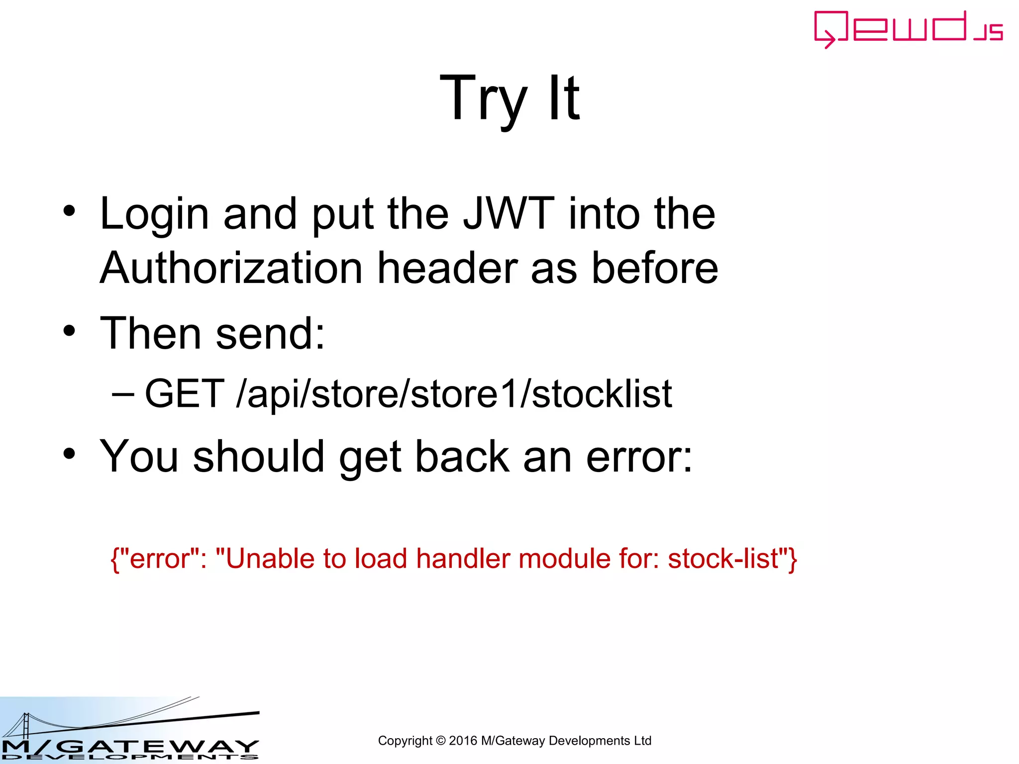 Copyright © 2016 M/Gateway Developments Ltd
Try It
• Login and put the JWT into the
Authorization header as before
• Then send:
– GET /api/store/store1/stocklist
• You should get back an error:
{"error": "Unable to load handler module for: stock-list"}
 