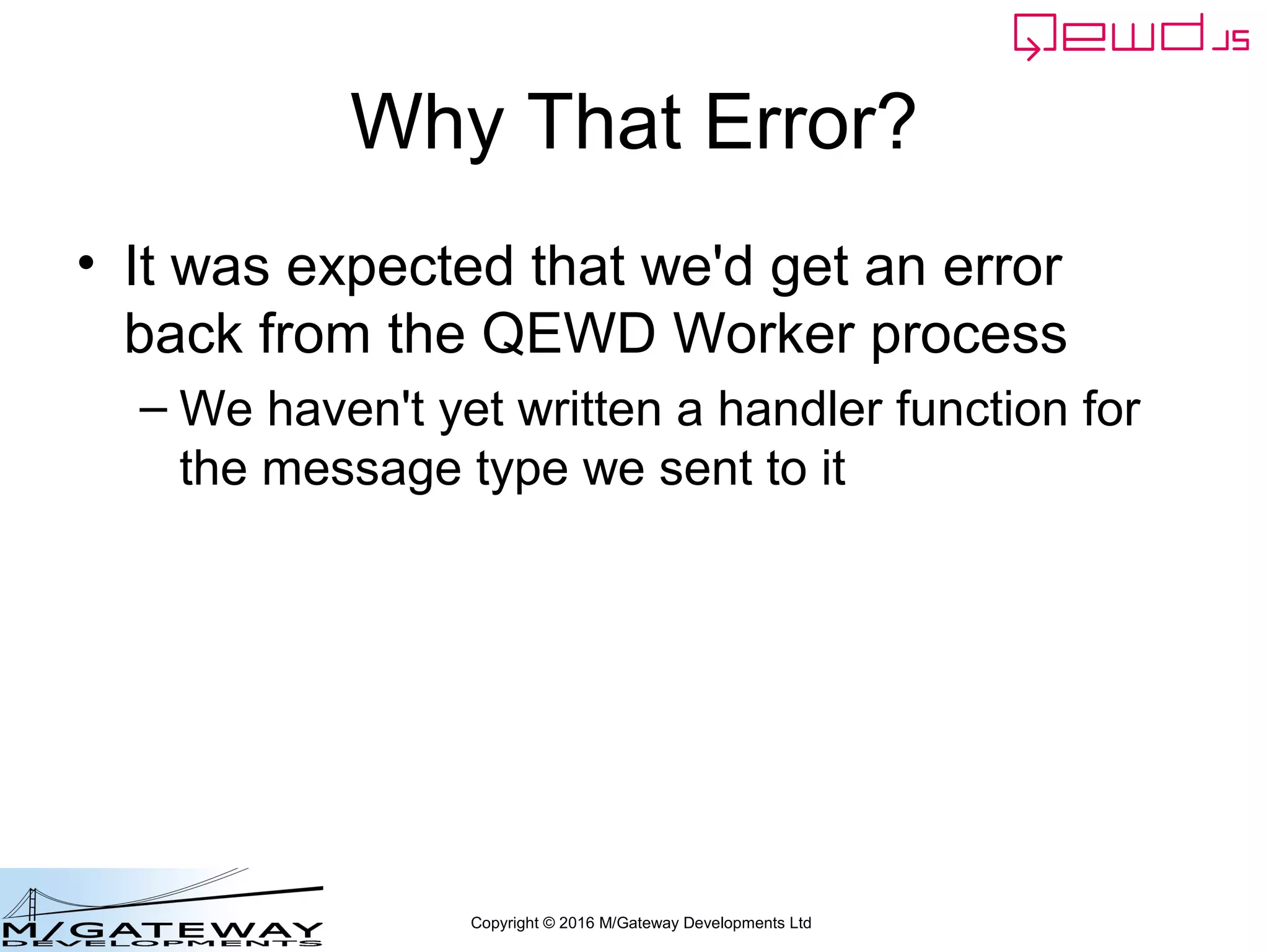 Copyright © 2016 M/Gateway Developments Ltd
Why That Error?
• It was expected that we'd get an error
back from the QEWD Worker process
– We haven't yet written a handler function for
the message type we sent to it
 