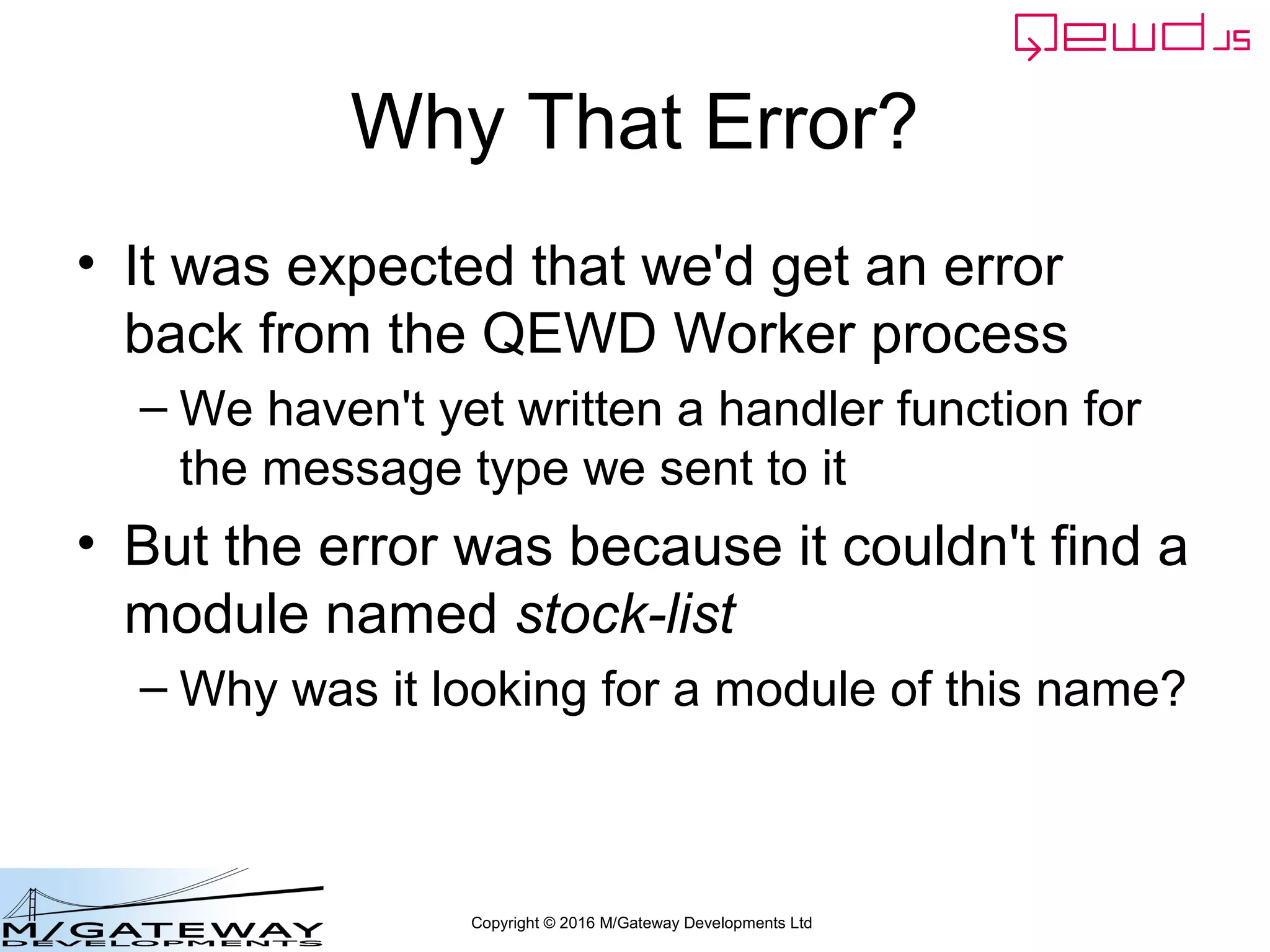 Copyright © 2016 M/Gateway Developments Ltd
Why That Error?
• It was expected that we'd get an error
back from the QEWD Worker process
– We haven't yet written a handler function for
the message type we sent to it
• But the error was because it couldn't find a
module named stock-list
– Why was it looking for a module of this name?
 
