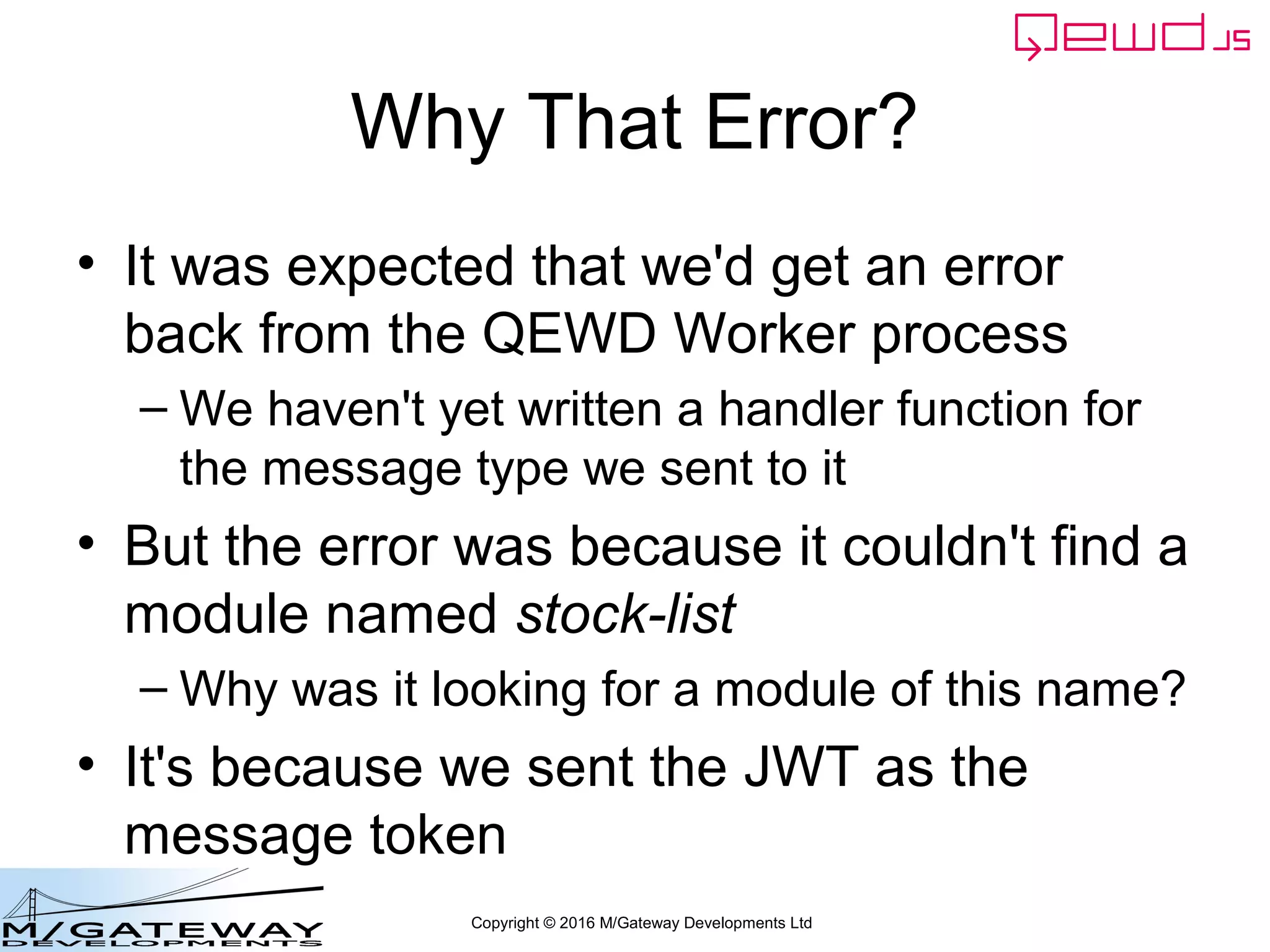 Copyright © 2016 M/Gateway Developments Ltd
Why That Error?
• It was expected that we'd get an error
back from the QEWD Worker process
– We haven't yet written a handler function for
the message type we sent to it
• But the error was because it couldn't find a
module named stock-list
– Why was it looking for a module of this name?
• It's because we sent the JWT as the
message token
 