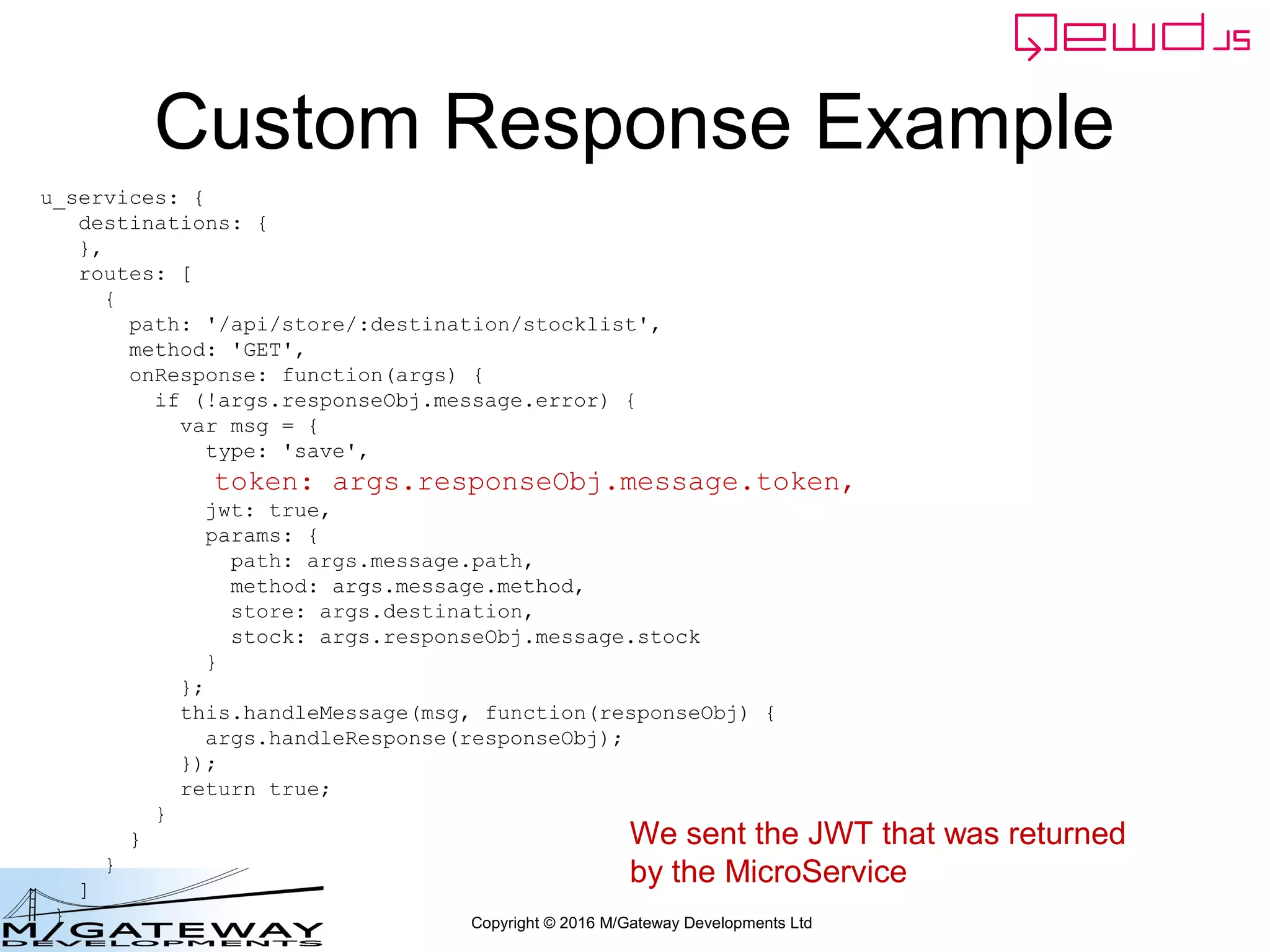 Copyright © 2016 M/Gateway Developments Ltd
Custom Response Example
u_services: {
destinations: {
},
routes: [
{
path: '/api/store/:destination/stocklist',
method: 'GET',
onResponse: function(args) {
if (!args.responseObj.message.error) {
var msg = {
type: 'save',
token: args.responseObj.message.token,
jwt: true,
params: {
path: args.message.path,
method: args.message.method,
store: args.destination,
stock: args.responseObj.message.stock
}
};
this.handleMessage(msg, function(responseObj) {
args.handleResponse(responseObj);
});
return true;
}
}
}
]
}
We sent the JWT that was returned
by the MicroService
 