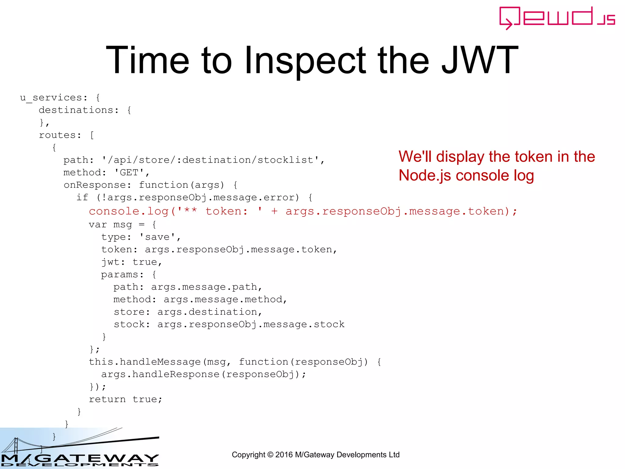Copyright © 2016 M/Gateway Developments Ltd
Time to Inspect the JWT
u_services: {
destinations: {
},
routes: [
{
path: '/api/store/:destination/stocklist',
method: 'GET',
onResponse: function(args) {
if (!args.responseObj.message.error) {
console.log('** token: ' + args.responseObj.message.token);
var msg = {
type: 'save',
token: args.responseObj.message.token,
jwt: true,
params: {
path: args.message.path,
method: args.message.method,
store: args.destination,
stock: args.responseObj.message.stock
}
};
this.handleMessage(msg, function(responseObj) {
args.handleResponse(responseObj);
});
return true;
}
}
}
]
}
We'll display the token in the
Node.js console log
 