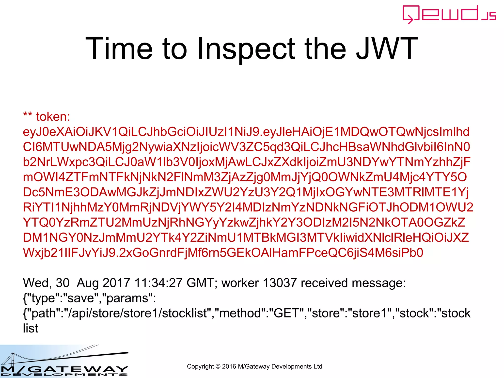 Copyright © 2016 M/Gateway Developments Ltd
Time to Inspect the JWT
** token:
eyJ0eXAiOiJKV1QiLCJhbGciOiJIUzI1NiJ9.eyJleHAiOjE1MDQwOTQwNjcsImlhd
CI6MTUwNDA5Mjg2NywiaXNzIjoicWV3ZC5qd3QiLCJhcHBsaWNhdGlvbiI6InN0
b2NrLWxpc3QiLCJ0aW1lb3V0IjoxMjAwLCJxZXdkIjoiZmU3NDYwYTNmYzhhZjF
mOWI4ZTFmNTFkNjNkN2FlNmM3ZjAzZjg0MmJjYjQ0OWNkZmU4Mjc4YTY5O
Dc5NmE3ODAwMGJkZjJmNDIxZWU2YzU3Y2Q1MjIxOGYwNTE3MTRlMTE1Yj
RiYTI1NjhhMzY0MmRjNDVjYWY5Y2I4MDIzNmYzNDNkNGFiOTJhODM1OWU2
YTQ0YzRmZTU2MmUzNjRhNGYyYzkwZjhkY2Y3ODIzM2I5N2NkOTA0OGZkZ
DM1NGY0NzJmMmU2YTk4Y2ZiNmU1MTBkMGI3MTVkIiwidXNlclRleHQiOiJXZ
Wxjb21lIFJvYiJ9.2xGoGnrdFjMf6rn5GEkOAlHamFPceQC6jiS4M6siPb0
Wed, 30 Aug 2017 11:34:27 GMT; worker 13037 received message:
{"type":"save","params":
{"path":"/api/store/store1/stocklist","method":"GET","store":"store1","stock":"stock
list
 