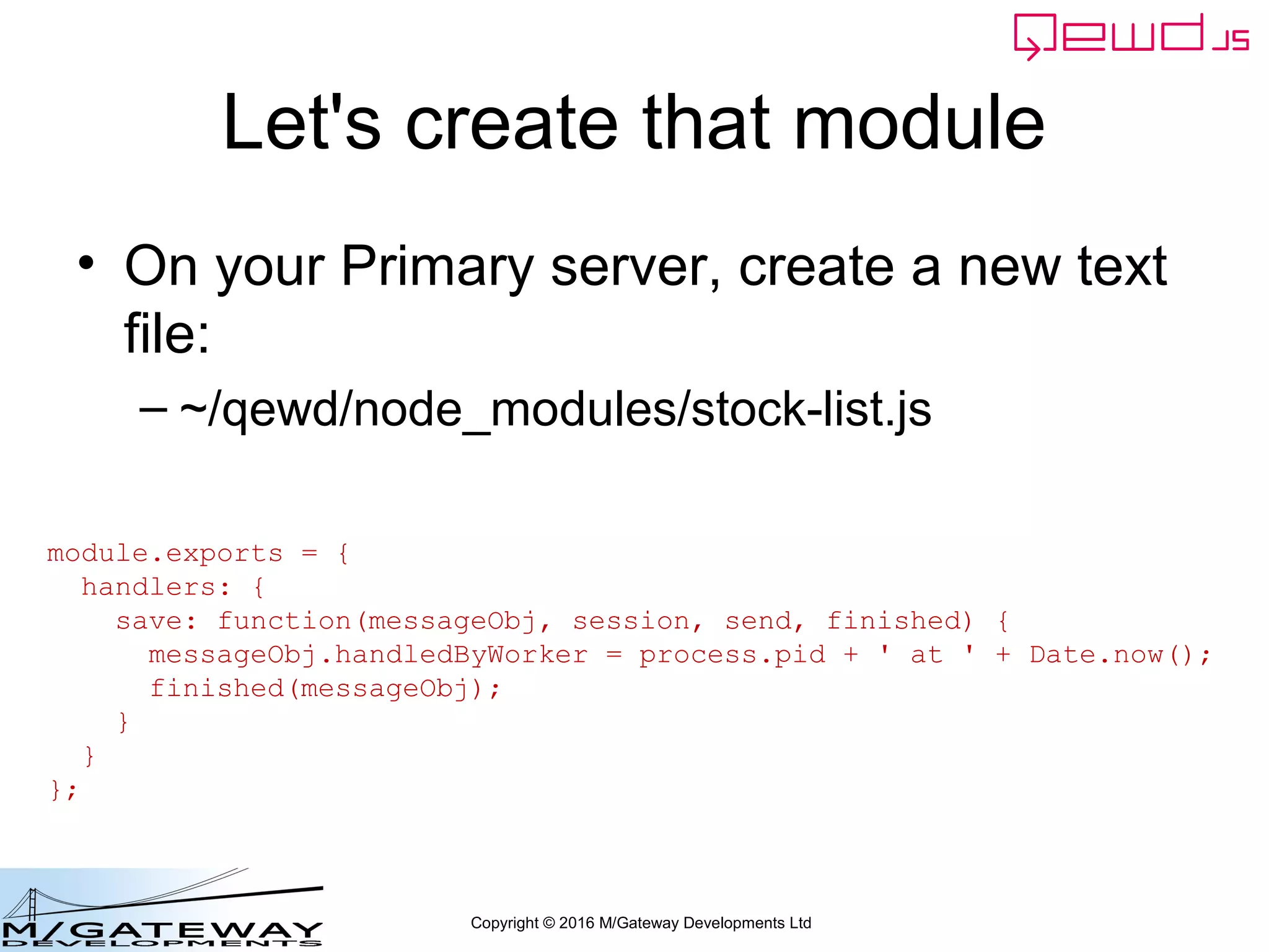 Copyright © 2016 M/Gateway Developments Ltd
Let's create that module
• On your Primary server, create a new text
file:
– ~/qewd/node_modules/stock-list.js
module.exports = {
handlers: {
save: function(messageObj, session, send, finished) {
messageObj.handledByWorker = process.pid + ' at ' + Date.now();
finished(messageObj);
}
}
};
 