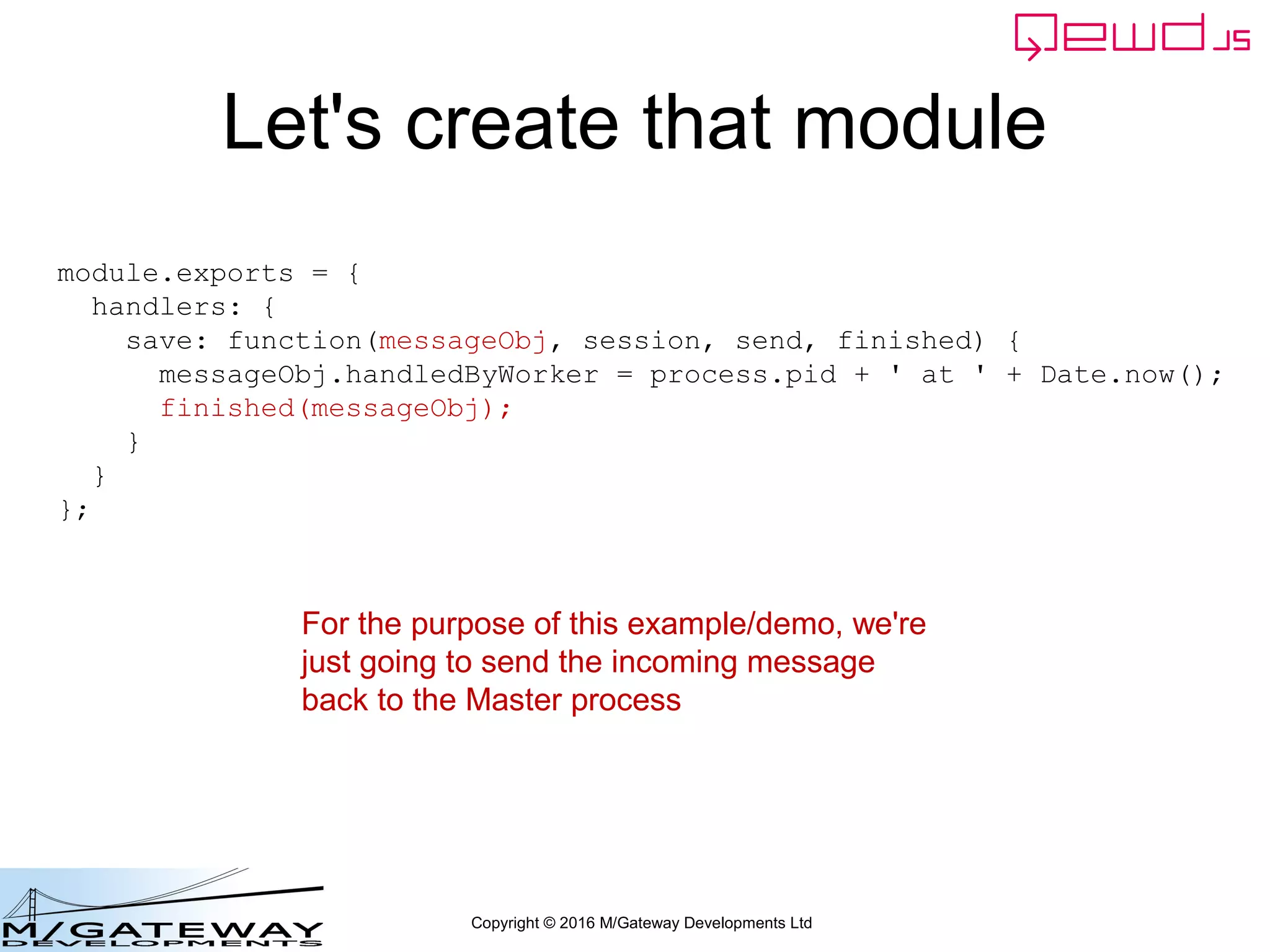 Copyright © 2016 M/Gateway Developments Ltd
Let's create that module
module.exports = {
handlers: {
save: function(messageObj, session, send, finished) {
messageObj.handledByWorker = process.pid + ' at ' + Date.now();
finished(messageObj);
}
}
};
For the purpose of this example/demo, we're
just going to send the incoming message
back to the Master process
 