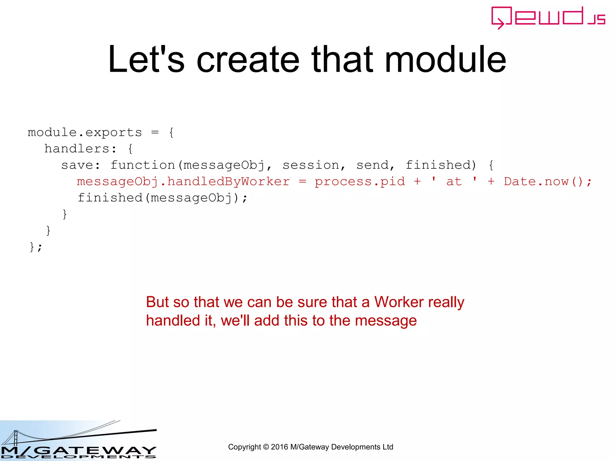 Copyright © 2016 M/Gateway Developments Ltd
Let's create that module
module.exports = {
handlers: {
save: function(messageObj, session, send, finished) {
messageObj.handledByWorker = process.pid + ' at ' + Date.now();
finished(messageObj);
}
}
};
But so that we can be sure that a Worker really
handled it, we'll add this to the message
 
