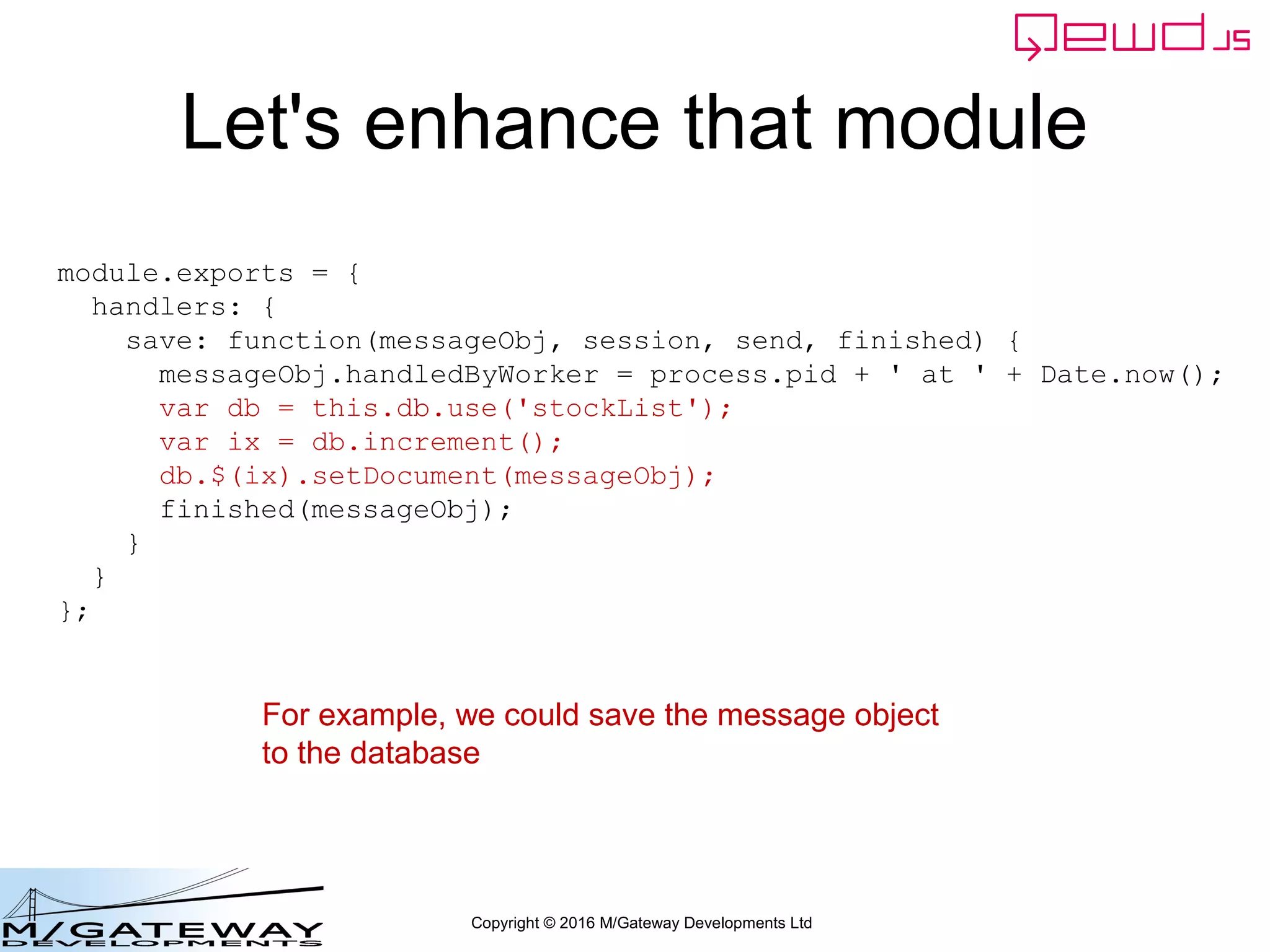 Copyright © 2016 M/Gateway Developments Ltd
Let's enhance that module
module.exports = {
handlers: {
save: function(messageObj, session, send, finished) {
messageObj.handledByWorker = process.pid + ' at ' + Date.now();
var db = this.db.use('stockList');
var ix = db.increment();
db.$(ix).setDocument(messageObj);
finished(messageObj);
}
}
};
For example, we could save the message object
to the database
 
