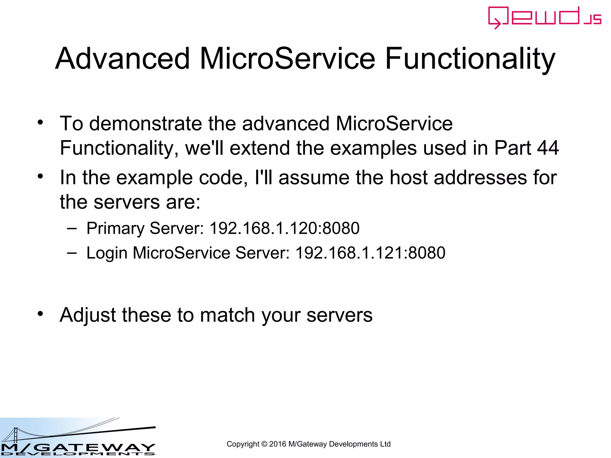Copyright © 2016 M/Gateway Developments Ltd
Advanced MicroService Functionality
• To demonstrate the advanced MicroService
Functionality, we'll extend the examples used in Part 44
• In the example code, I'll assume the host addresses for
the servers are:
– Primary Server: 192.168.1.120:8080
– Login MicroService Server: 192.168.1.121:8080
• Adjust these to match your servers
 