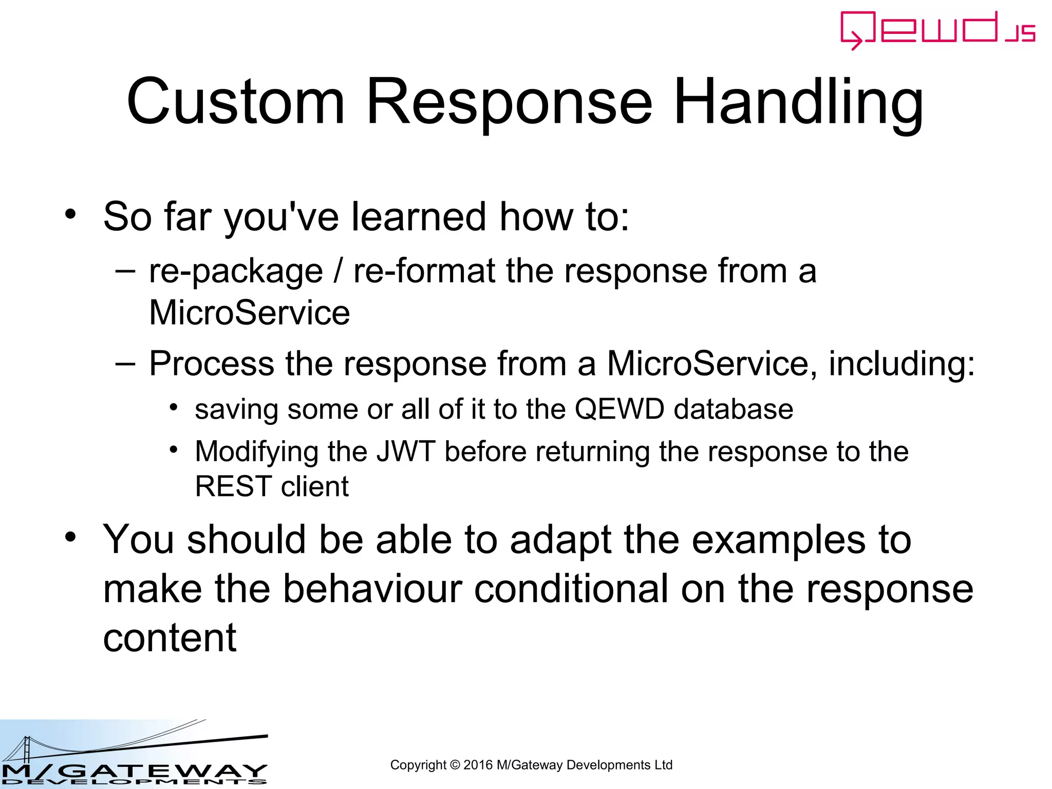 Copyright © 2016 M/Gateway Developments Ltd
Custom Response Handling
• So far you've learned how to:
– re-package / re-format the response from a
MicroService
– Process the response from a MicroService, including:
• saving some or all of it to the QEWD database
• Modifying the JWT before returning the response to the
REST client
• You should be able to adapt the examples to
make the behaviour conditional on the response
content
 